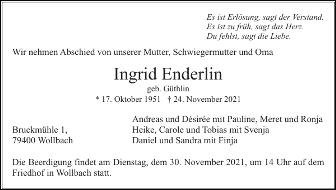 <p>Es ist Erlösung, sagt der Verstand.<br />Es ist zu früh, sagt das Herz.<br />Du fehlst, sagt die Liebe.</p><p>Wir nehmen Abschied von unserer Mutter, Schwiegermutter und Oma</p><p>Ingrid Enderlin<br />geb. Güthlin<br />* 17. Oktober 1951 † 24. November 2021</p><p>Bruckmühle 1,<br />79400 Wollbach</p><p>Andreas und Désirée mit Pauline, Meret und Ronja<br />Heike, Carole und Tobias mit Svenja<br />Daniel und Sandra mit Finja</p><p>Die Beerdigung findet am Dienstag, dem 30. November 2021, um 14 Uhr auf dem<br />Friedhof in Wollbach statt.</p>