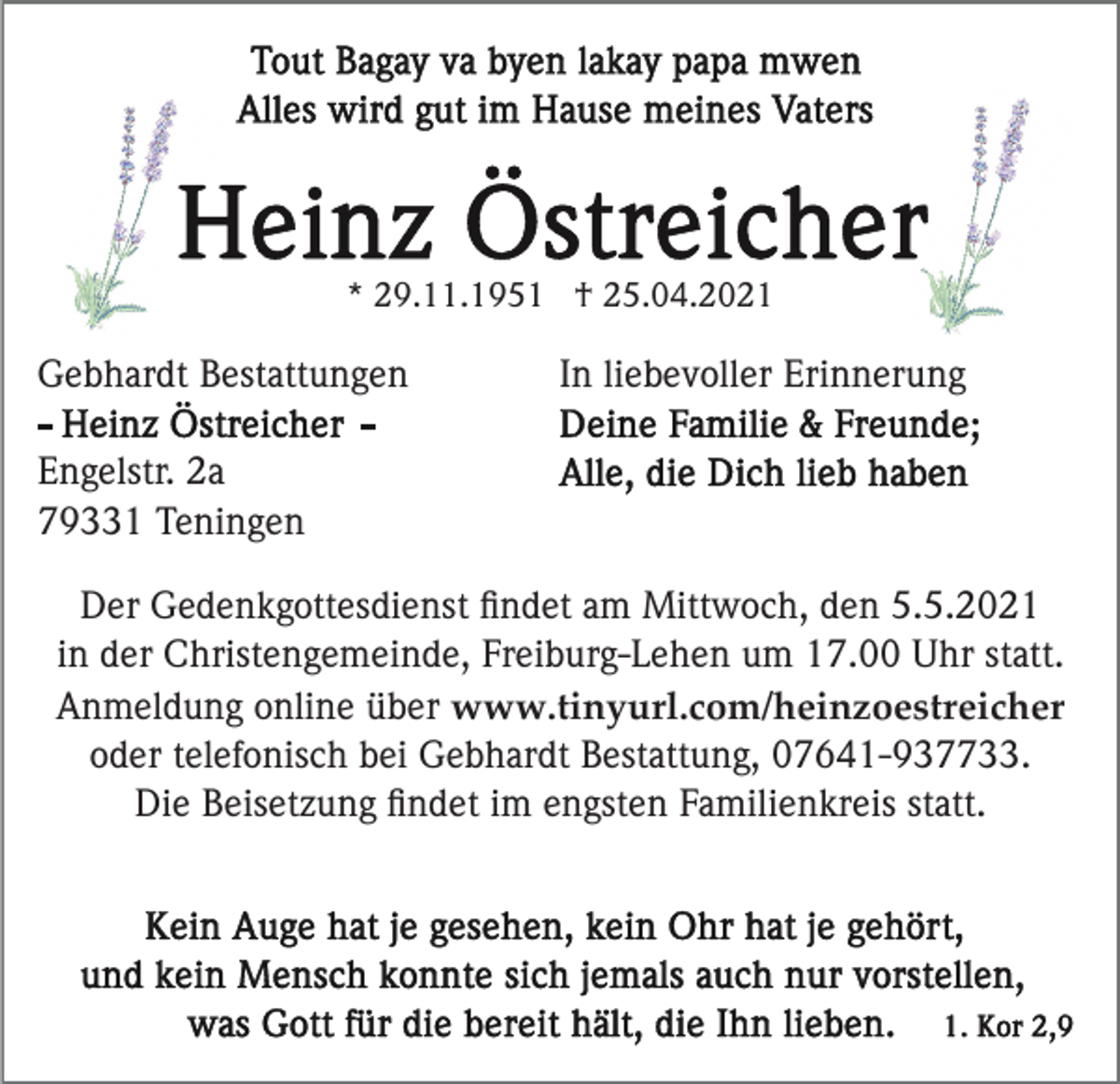 <p>* 29.11.1951 † 25.04.2021</p><p>Gebhardt Bestattungen</p><p>In liebevoller Erinnerung</p><p>Engelstr. 2a<br />79331 Teningen<br />Der Gedenkgottesdienst ﬁndet am Mittwoch, den 5.5.2021<br />in der Christengemeinde, Freiburg-Lehen um 17.00 Uhr statt.<br />Anmeldung online über www.tinyurl.com/heinzoestreicher<br />oder telefonisch bei Gebhardt Bestattung, 07641-937733.<br />Die Beisetzung ﬁndet im engsten Familienkreis statt.</p>