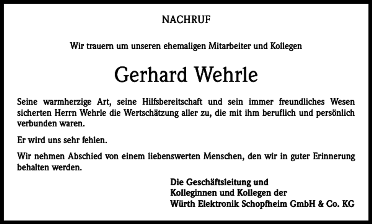 <p>NACHRUF<br />Wir trauern um unseren ehemaligen Mitarbeiter und Kollegen</p><p>Gerhard Wehrle<br />Seine warmherzige Art, seine Hilfsbereitschaft und sein immer freundliches Wesen<br />sicherten Herrn Wehrle die Wertschätzung aller zu, die mit ihm beruflich und persönlich<br />verbunden waren.<br />Er wird uns sehr fehlen.<br />Wir nehmen Abschied von einem liebenswerten Menschen, den wir in guter Erinnerung<br />behalten werden.<br />Die Geschäftsleitung und<br />Kolleginnen und Kollegen der<br />Würth Elektronik Schopfheim GmbH &amp; Co. KG</p>