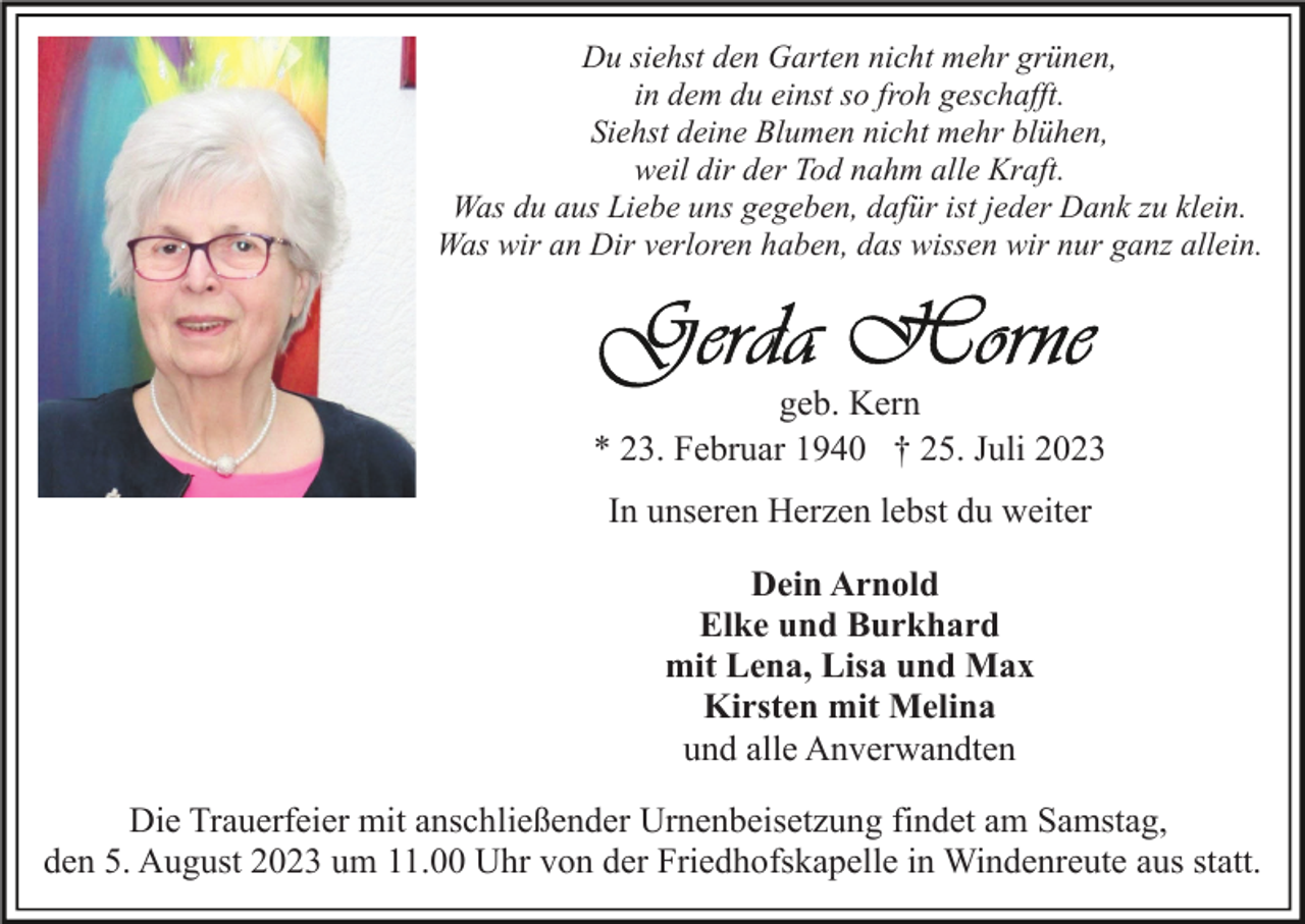 <p>Du siehst den Garten nicht mehr grünen,<br />in dem du einst so froh geschafft.<br />Siehst deine Blumen nicht mehr blühen,<br />weil dir der Tod nahm alle Kraft.<br />Was du aus Liebe uns gegeben, dafür ist jeder Dank zu klein.<br />Was wir an Dir verloren haben, das wissen wir nur ganz allein.</p><p>geb. Kern<br />* 23. Februar 1940 † 25. Juli 2023<br />In unseren Herzen lebst du weiter<br />Dein Arnold<br />Elke und Burkhard<br />mit Lena, Lisa und Max<br />Kirsten mit Melina<br />und alle Anverwandten<br />Die Trauerfeier mit anschließender Urnenbeisetzung findet am Samstag,<br />den 5. August 2023 um 11.00 Uhr von der Friedhofskapelle in Windenreute aus statt.</p>