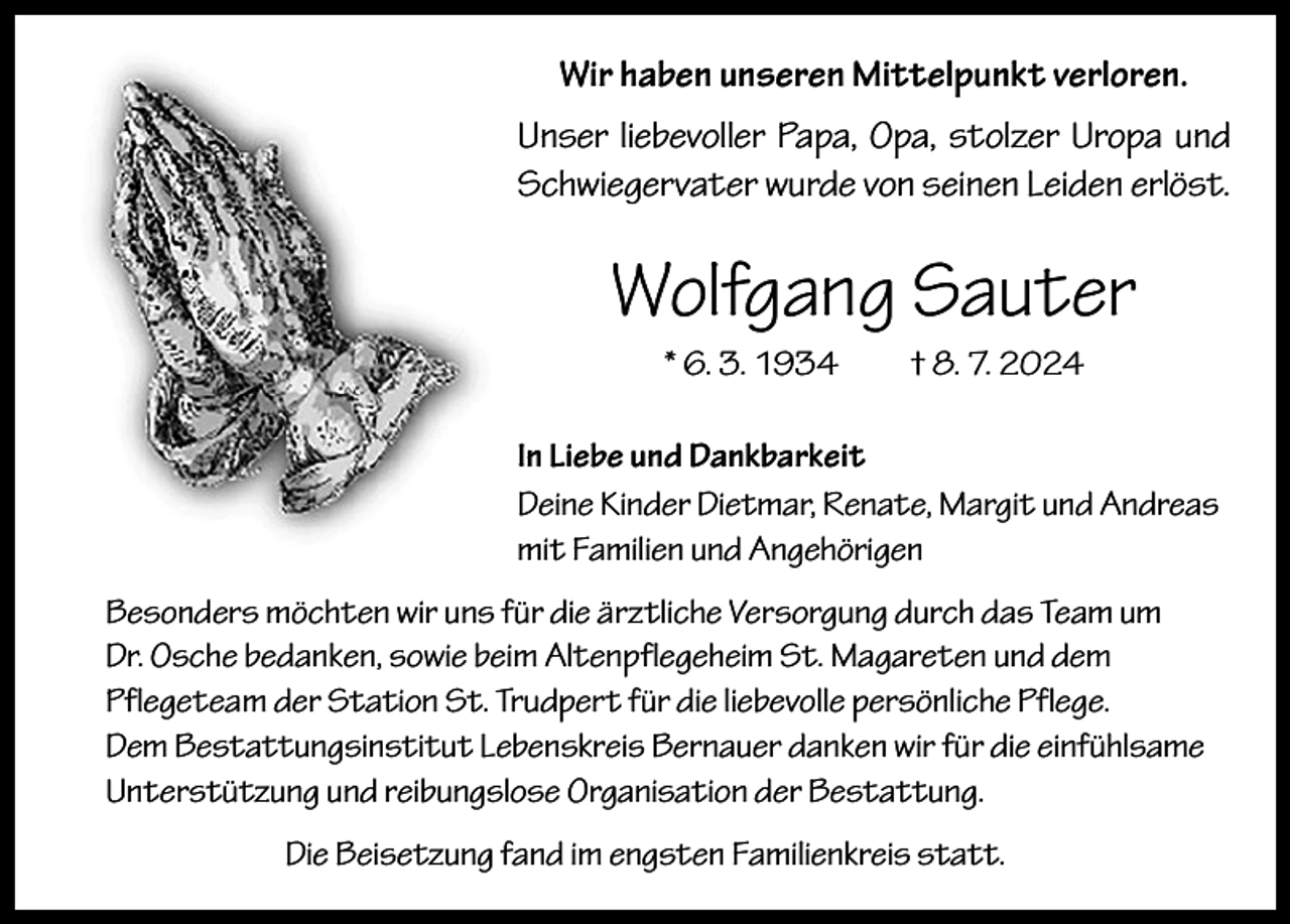 <p>Wir haben unseren Mittelpunkt verloren.<br />Unser liebevoller Papa, Opa, stolzer Uropa und<br />Schwiegervater wurde von seinen Leiden erlöst.</p><p>Wolfgang Sauter<br />* 6. 3. 1934 † 8. 7. 2024<br />In Liebe und Dankbarkeit<br />Deine Kinder Dietmar, Renate, Margit und Andreas<br />mit Familien und Angehörigen<br />Besonders möchten wir uns für die ärztliche Versorgung durch das Team um<br />Dr. Osche bedanken, sowie beim Altenpflegeheim St. Magareten und dem<br />Pflegeteam der Station St. Trudpert für die liebevolle persönliche Pflege.<br />Dem Bestattungsinstitut Lebenskreis Bernauer danken wir für die einfühlsame<br />Unterstützung und reibungslose Organisation der Bestattung.<br />Die Beisetzung fand im engsten Familienkreis statt.</p>