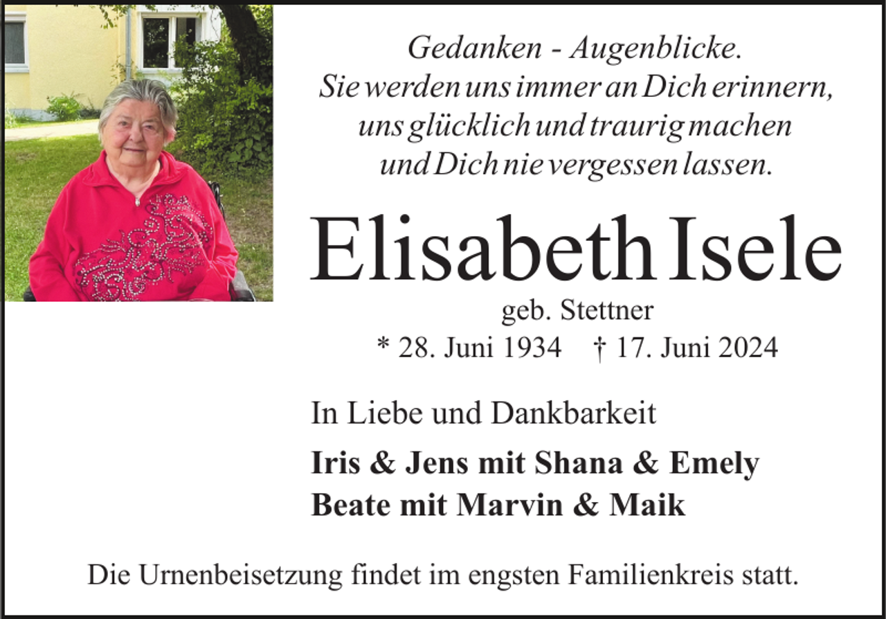 <p>Gedanken - Augenblicke.<br />Sie werden uns immer an Dich erinnern,<br />uns glücklich und traurig machen<br />und Dich nie vergessen lassen.</p><p>ElisabethIsele<br />geb. Stettner<br />* 28. Juni 1934 † 17. Juni 2024</p><p>In Liebe und Dankbarkeit<br />Iris &amp; Jens mit Shana &amp; Emely<br />Beate mit Marvin &amp; Maik<br />Die Urnenbeisetzung findet im engsten Familienkreis statt.</p>