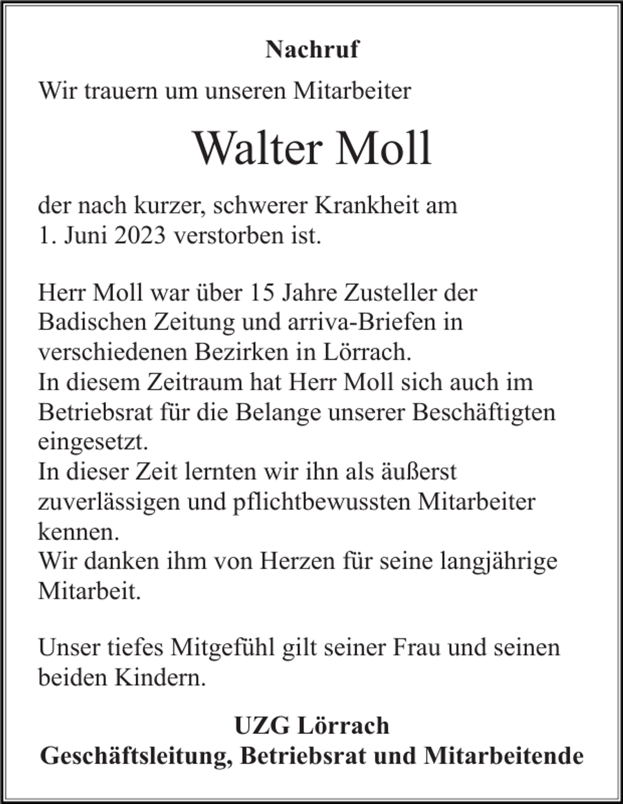 <p>Nachruf<br />Wir trauern um unseren Mitarbeiter</p><p>Walter Moll<br />der nach kurzer, schwerer Krankheit am<br />1. Juni 2023 verstorben ist.<br />Herr Moll war über 15 Jahre Zusteller der<br />Badischen Zeitung und arriva-Briefen in<br />verschiedenen Bezirken in Lörrach.<br />In diesem Zeitraum hat Herr Moll sich auch im<br />Betriebsrat für die Belange unserer Beschäftigten<br />eingesetzt.<br />In dieser Zeit lernten wir ihn als äußerst<br />zuverlässigen und pflichtbewussten Mitarbeiter<br />kennen.<br />Wir danken ihm von Herzen für seine langjährige<br />Mitarbeit.<br />Unser tiefes Mitgefühl gilt seiner Frau und seinen<br />beiden Kindern.<br />UZG Lörrach<br />Geschäftsleitung, Betriebsrat und Mitarbeitende</p>