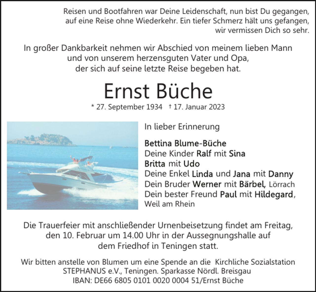 <p>Reisen und Bootfahren war Deine Leidenschaft, nun bist Du gegangen,<br />auf eine Reise ohne Wiederkehr. Ein tiefer Schmerz hält uns gefangen,<br />wir vermissen Dich so sehr.</p><p>In großer Dankbarkeit nehmen wir Abschied von meinem lieben Mann<br />und von unserem herzensguten Vater und Opa,<br />der sich auf seine letzte Reise begeben hat.</p><p>Ernst Büche</p><p>* 27. September 1934 † 17. Januar 2023</p><p>In lieber Erinnerung<br />Deine Kinder<br />mit<br />mit<br />Deine Enkel<br />und<br />mit<br />Dein Bruder<br />mit<br />Lörrach<br />Dein bester Freund<br />mit<br />,<br />Weil am Rhein</p><p>Die Trauerfeier mit anschließender Urnenbeisetzung findet am Freitag,<br />den 10. Februar um 14.00 Uhr in der Aussegnungshalle auf<br />dem Friedhof in Teningen statt.<br />Wir bitten anstelle von Blumen um eine Spende an die Kirchliche Sozialstation<br />STEPHANUS e.V., Teningen. Sparkasse Nördl. Breisgau<br />IBAN: DE6805 0101 002004 51/Ernst Büche</p>
