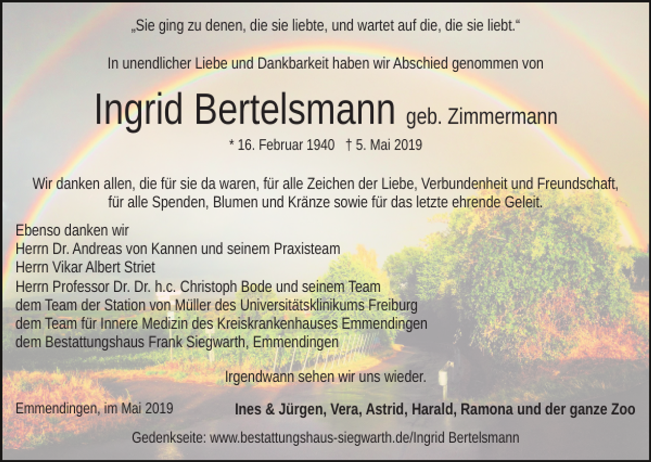 <p>„Sie ging zu denen, die sie liebte, und wartet auf die, die sie liebt.“<br />In unendlicher Liebe und Dankbarkeit haben wir Abschied genommen von</p><p>Ingrid Bertelsmann geb. Zimmermann<br />* 16. Februar 1940 † 5. Mai 2019</p><p>Wir danken allen, die für sie da waren, für alle Zeichen der Liebe, Verbundenheit und Freundschaft,<br />für alle Spenden, Blumen und Kränze sowie für das letzte ehrende Geleit.<br />Ebenso danken wir<br />Herrn Dr. Andreas von Kannen und seinem Praxisteam<br />Herrn Vikar Albert Striet<br />Herrn Professor Dr. Dr. h.c. Christoph Bode und seinem Team<br />dem Team der Station von Müller des Universitätsklinikums Freiburg<br />dem Team für Innere Medizin des Kreiskrankenhauses Emmendingen<br />dem Bestattungshaus Frank Siegwarth, Emmendingen<br />Irgendwann sehen wir uns wieder.<br />Emmendingen, im Mai 2019</p><p>Ines &amp; Jürgen, Vera, Astrid, Harald, Ramona und der ganze Zoo</p><p>Gedenkseite: www.bestattungshaus-siegwarth.de/Ingrid Bertelsmann</p>