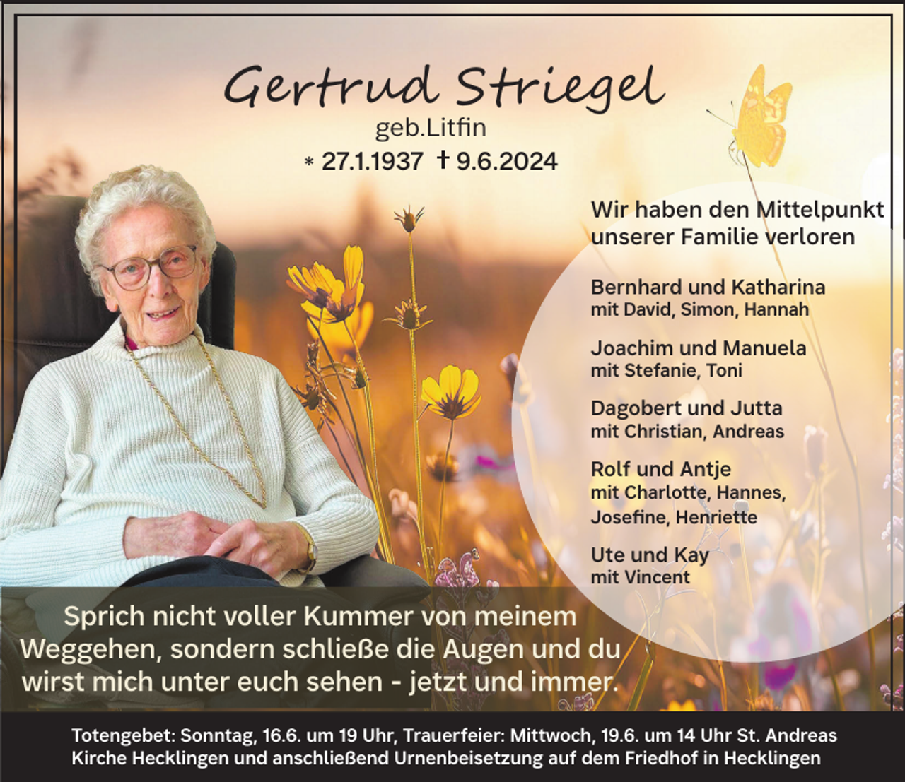 <p>Gertrud Striegel<br />geb.Litfin<br />27.1.1937<br />9.6.2024<br />*</p><p>Wir haben den Mittelpunkt<br />unserer Familie verloren<br />Bernhard und Katharina<br />mit David, Simon, Hannah</p><p>Joachim und Manuela<br />mit Stefanie, Toni</p><p>Dagobert und Jutta</p><p>mit Christian, Andreas</p><p>Rolf und Antje</p><p>mit Charlotte, Hannes,<br />Josefine, Henriette</p><p>Ute und Kay<br />mit Vincent</p><p>Sprich nicht voller Kummer von meinem<br />Weggehen, sondern schließe die Augen und du<br />wirst mich unter euch sehen - jetzt und immer.<br />Totengebet: Sonntag, 16.6. um 19 Uhr, Trauerfeier: Mittwoch, 19.6. um 14 Uhr St. Andreas<br />Kirche Hecklingen und anschließend Urnenbeisetzung auf dem Friedhof in Hecklingen</p>