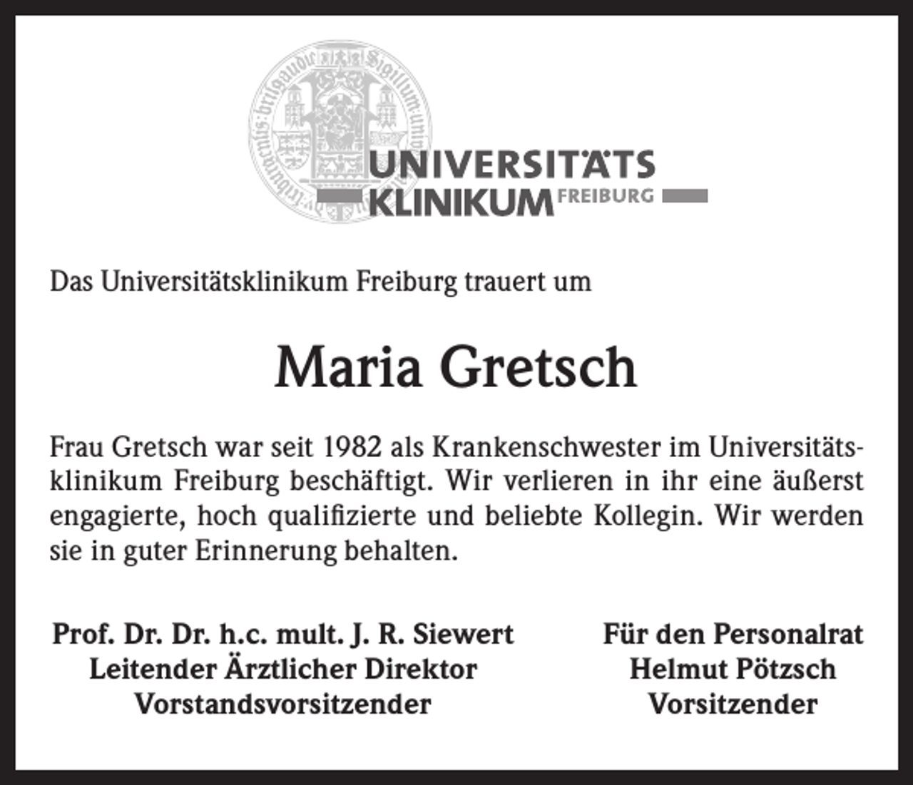 <p>Das Universitätsklinikum Freiburg trauert um</p><p>Maria Gretsch<br />Frau Gretsch war seit 1982 als Krankenschwester im Universitätsklinikum Freiburg beschäftigt. Wir verlieren in ihr eine äußerst<br />engagierte, hoch qualifizierte und beliebte Kollegin. Wir werden<br />sie in guter Erinnerung behalten.<br />Prof. Dr. Dr. h.c. mult. J. R. Siewert<br />Leitender Ärztlicher Direktor<br />Vorstandsvorsitzender</p><p>Für den Personalrat<br />Helmut Pötzsch<br />Vorsitzender</p>