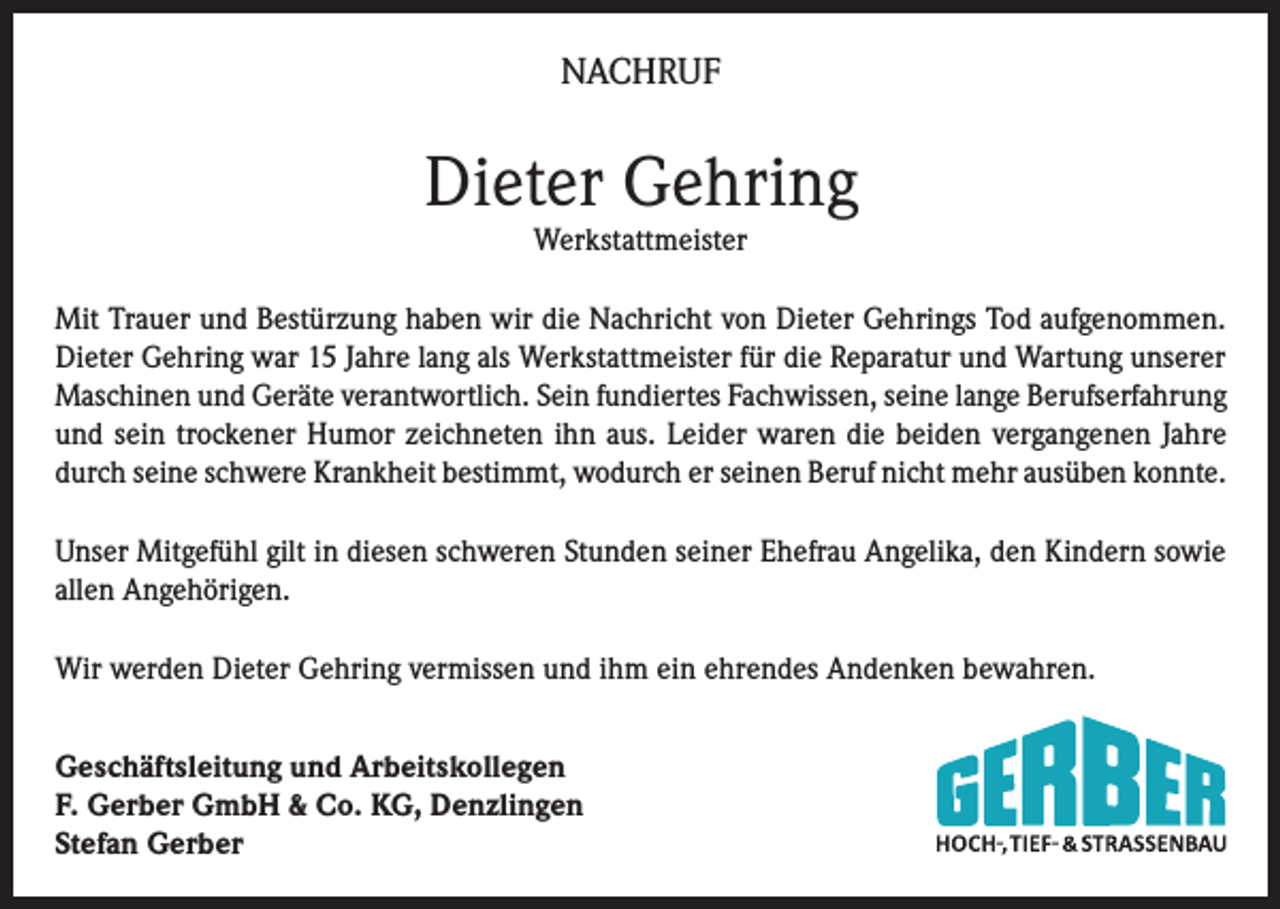 <p>NACHRUF</p><p>Dieter Gehring<br />Werkstattmeister</p><p>Mit Trauer und Bestürzung haben wir die Nachricht von Dieter Gehrings Tod aufgenommen.<br />Dieter Gehring war 15 Jahre lang als Werkstattmeister für die Reparatur und Wartung unserer<br />Maschinen und Geräte verantwortlich. Sein fundiertes Fachwissen, seine lange Berufserfahrung<br />und sein trockener Humor zeichneten ihn aus. Leider waren die beiden vergangenen Jahre<br />durch seine schwere Krankheit bestimmt, wodurch er seinen Beruf nicht mehr ausüben konnte.<br />Unser Mitgefühl gilt in diesen schweren Stunden seiner Ehefrau Angelika, den Kindern sowie<br />allen Angehörigen.<br />Wir werden Dieter Gehring vermissen und ihm ein ehrendes Andenken bewahren.<br />Geschäftsleitung und Arbeitskollegen<br />F. Gerber GmbH &amp; Co. KG, Denzlingen<br />Stefan Gerber</p>
