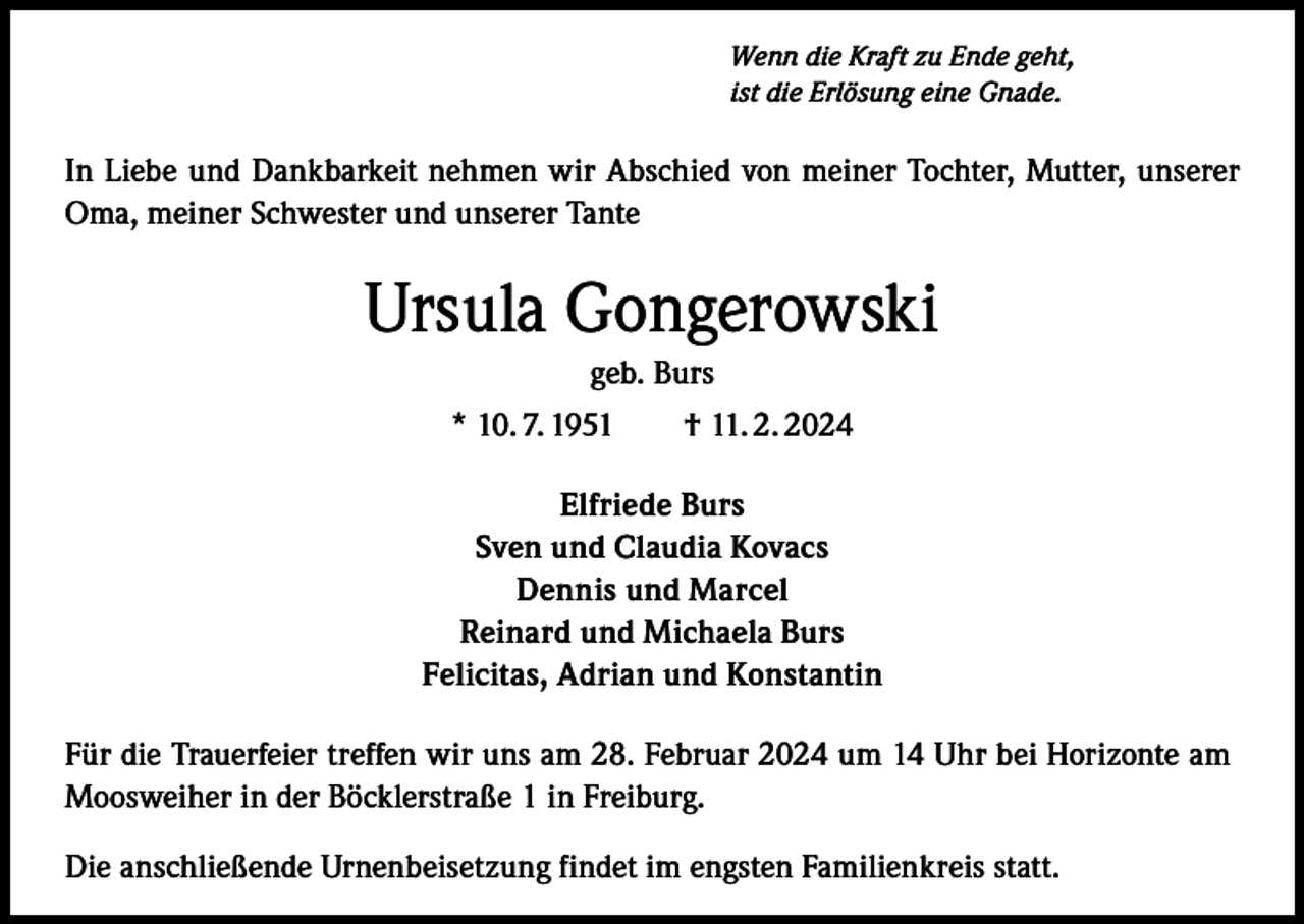 <p>Wenn die Kraft zu Ende geht,<br />ist die Erlösung eine Gnade.</p><p>In Liebe und Dankbarkeit nehmen wir Abschied von meiner Tochter, Mutter, unserer<br />Oma, meiner Schwester und unserer Tante</p><p>Ursula Gongerowski<br />geb. Burs<br />* 10. 7. 1951 † 11. 2. 2024<br />Elfriede Burs<br />Sven und Claudia Kovacs<br />Dennis und Marcel<br />Reinard und Michaela Burs<br />Felicitas, Adrian und Konstantin<br />Für die Trauerfeier treffen wir uns am 28. Februar 2024 um 14 Uhr bei Horizonte am<br />Moosweiher in der Böcklerstraße 1 in Freiburg.<br />Die anschließende Urnenbeisetzung findet im engsten Familienkreis statt.</p>