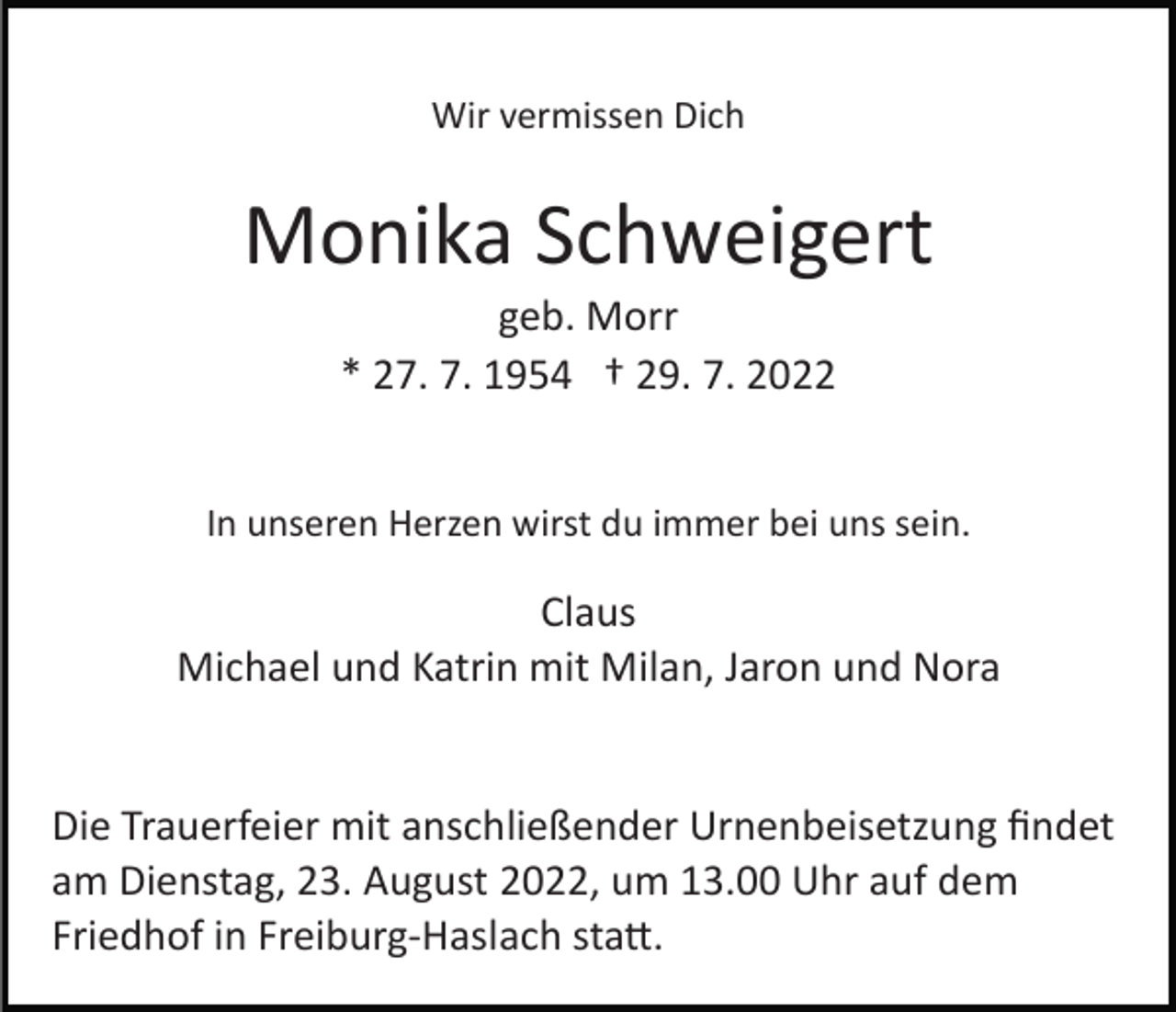 <p>Wir vermissen Dich</p><p>Monika Schweigert<br />geb. Morr<br />* 27. 7. 1954 † 29. 7. 2022<br />In unseren Herzen wirst du immer bei uns sein.</p><p>Claus<br />Michael und Katrin mit Milan, Jaron und Nora</p><p>Die Trauerfeier mit anschließender Urnenbeisetzung ﬁndet<br />am Dienstag, 23. August 2022, um 13.00 Uhr auf dem<br />Friedhof in Freiburg­Haslach sta�.</p>