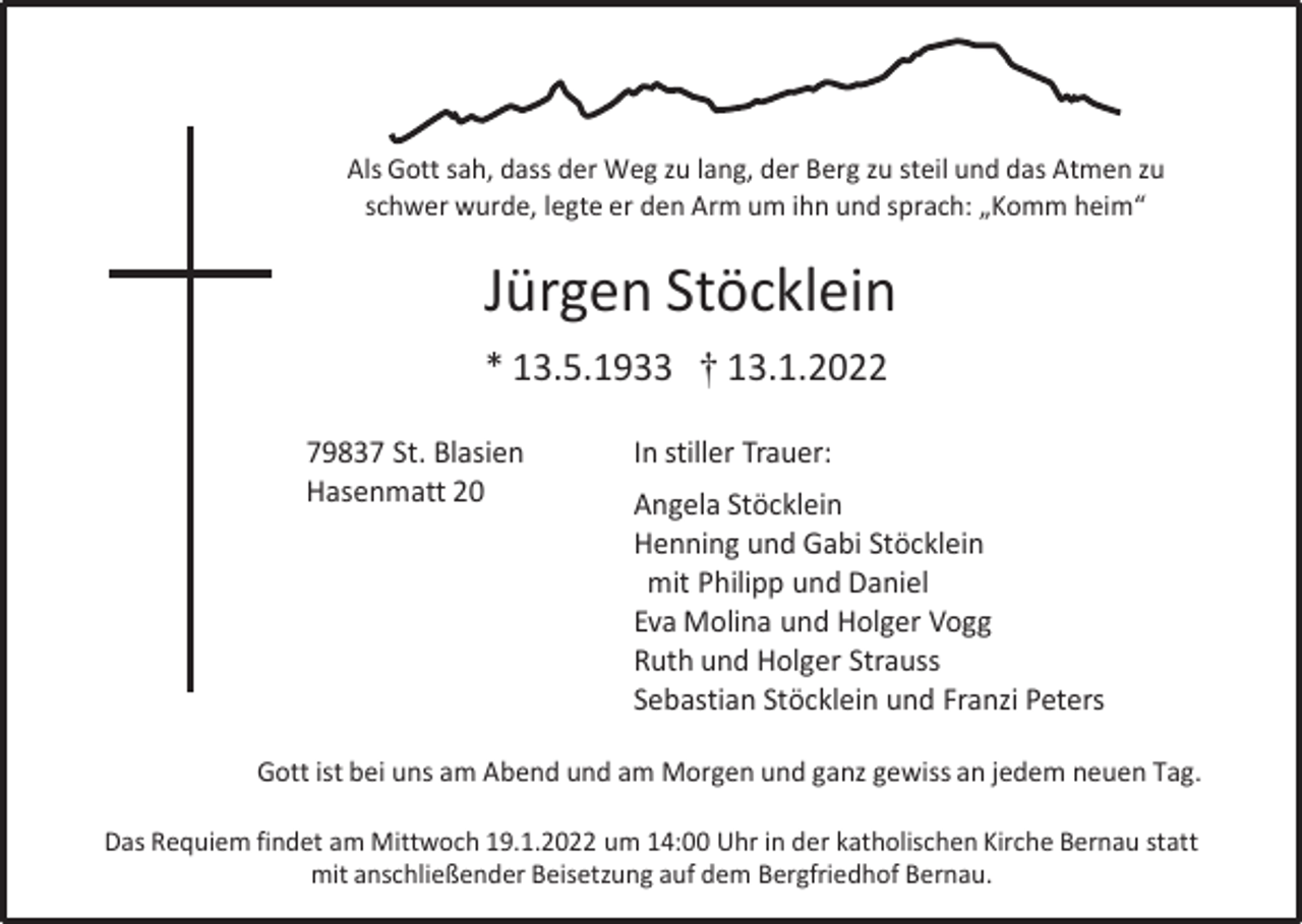 <p>Als Gott sah, dass der Weg zu lang, der Berg zu steil und das Atmen zu<br />schwer wurde, legte er den Arm um ihn und sprach: „Komm heim“</p><p>Jürgen Stöcklein<br />* 13.5.1933 † 13.1.2022<br />79837 St. Blasien<br />Hasenmatt 20</p><p>In stiller Trauer:<br />Angela Stöcklein<br />Henning und Gabi Stöcklein<br />mit Philipp und Daniel<br />Eva Molina und Holger Vogg<br />Ruth und Holger Strauss<br />Sebastian Stöcklein und Franzi Peters</p><p>Gott ist bei uns am Abend und am Morgen und ganz gewiss an jedem neuen Tag.<br />Das Requiem findet am Mittwoch 19.1.2022 um 14:00 Uhr in der katholischen Kirche Bernau statt<br />mit anschließender Beisetzung auf dem Bergfriedhof Bernau.</p>