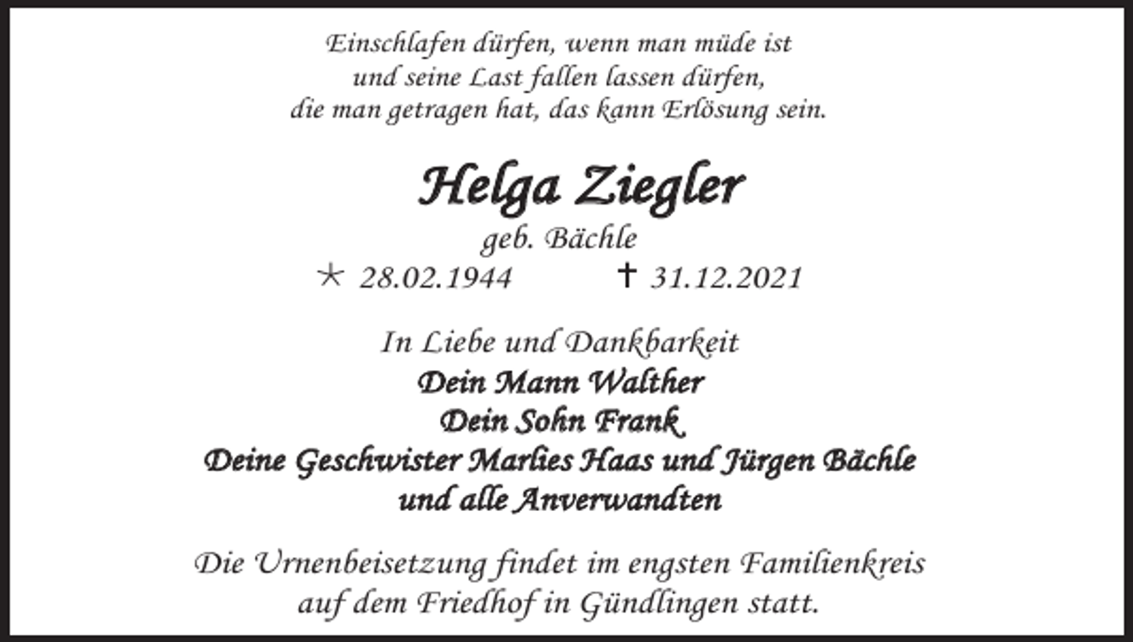 <p>Einschlafen dürfen, wenn man müde ist<br />und seine Last fallen lassen dürfen,<br />die man getragen hat, das kann Erlösung sein.</p><p>Helga Ziegler<br />geb. Bächle<br />* 28.02.1944<br />† 31.12.2021<br />In Liebe und Dankbarkeit<br />Dein Mann Walther<br />Dein Sohn Frank<br />Deine Geschwister Marlies Haas und Jürgen Bächle<br />und alle Anverwandten<br />Die Urnenbeisetzung findet im engsten Familienkreis<br />auf dem Friedhof in Gündlingen statt.</p>