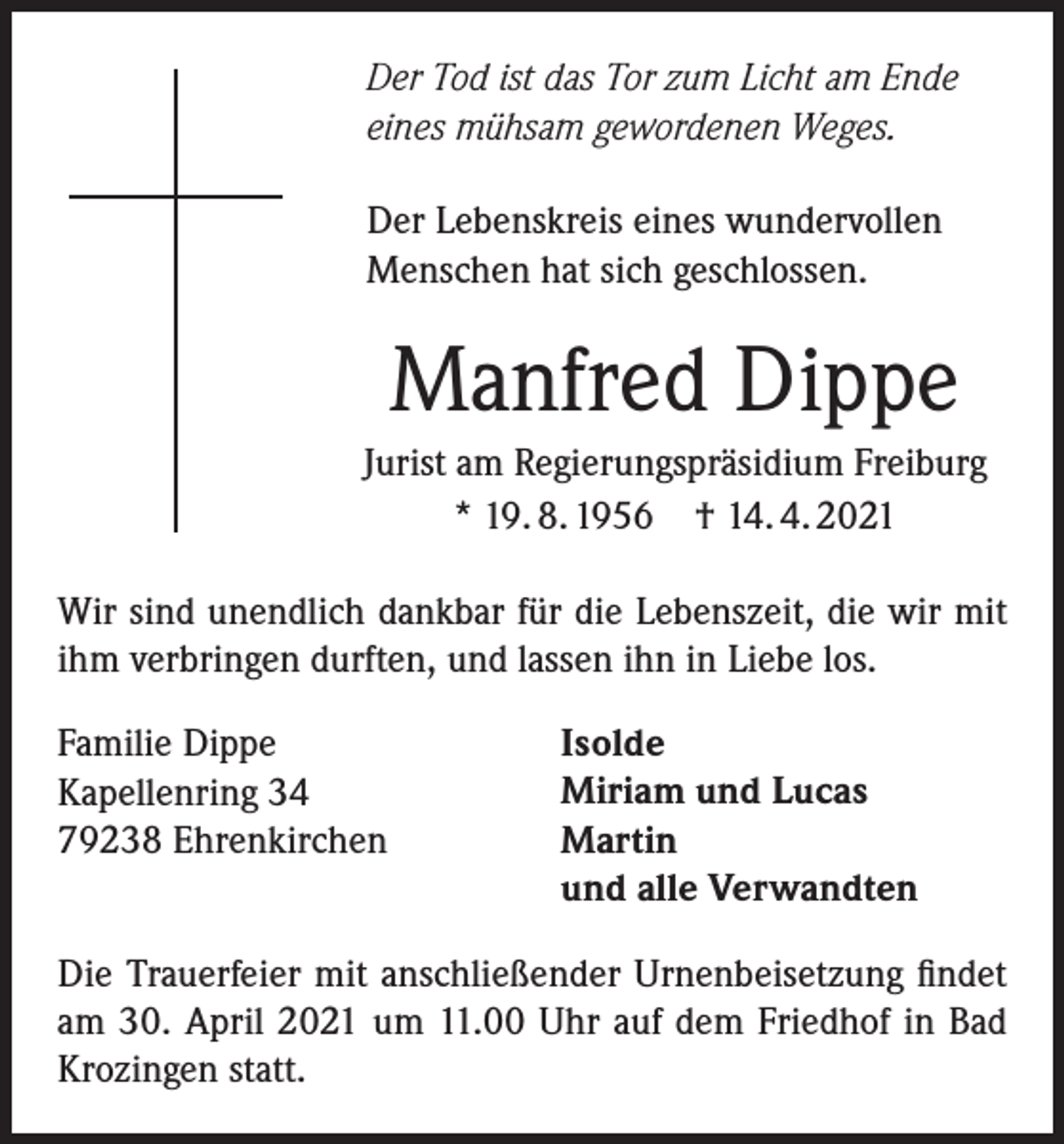 <p>Der Tod ist das Tor zum Licht am Ende<br />eines mühsam gewordenen Weges.<br />Der Lebenskreis eines wundervollen<br />Menschen hat sich geschlossen.</p><p>Manfred Dippe<br />Jurist am Regierungspräsidium Freiburg<br />* 19. 8. 1956 † 14. 4. 2021<br />Wir sind unendlich dankbar für die Lebenszeit, die wir mit<br />ihm verbringen durften, und lassen ihn in Liebe los.<br />Familie Dippe<br />Kapellenring 34<br />79238 Ehrenkirchen</p><p>Isolde<br />Miriam und Lucas<br />Martin<br />und alle Verwandten</p><p>Die Trauerfeier mit anschließender Urnenbeisetzung findet<br />am 30. April 2021 um 11.00 Uhr auf dem Friedhof in Bad<br />Krozingen statt.</p>