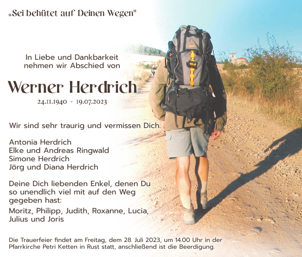 <p>Sei behütet auf Deinen Wegen"</p><p>"</p><p>In Liebe und Dankbarkeit<br />nehmen wir Abschied von</p><p>Wir sind sehr traurig und vermissen Dich.<br />Antonia Herdrich<br />Elke und Andreas Ringwald<br />Simone Herdrich<br />Jörg und Diana Herdrich<br />Deine Dich liebenden Enkel, denen Du<br />so unendlich viel mit auf den Weg<br />gegeben hast:<br />Moritz, Philipp, Judith, Roxanne, Lucia,<br />Julius und Joris<br />Die Trauerfeier findet am Freitag, dem 28. Juli 2023, um 14.00 Uhr in der<br />Pfarrkirche Petri Ketten in Rust statt, anschließend ist die Beerdigung.</p>