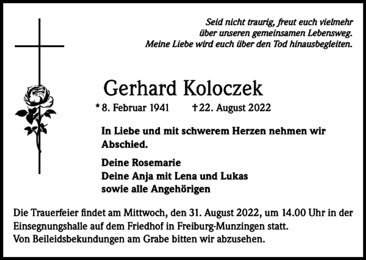 <p>Seid nicht traurig, freut euch vielmehr<br />über unseren gemeinsamen Lebensweg.<br />Meine Liebe wird euch über den Tod hinausbegleiten.</p><p>Gerhard Koloczek</p><p>* 8. Februar 1941 † 22. August 2022<br />In Liebe und mit schwerem Herzen nehmen wir<br />Abschied.<br />Deine Rosemarie<br />Deine Anja mit Lena und Lukas<br />sowie alle Angehörigen<br />Die Trauerfeier findet am Mittwoch, den 31. August 2022, um 14.00 Uhr in der<br />Einsegnungshalle auf dem Friedhof in Freiburg-Munzingen statt.<br />Von Beileidsbekundungen am Grabe bitten wir abzusehen.</p>