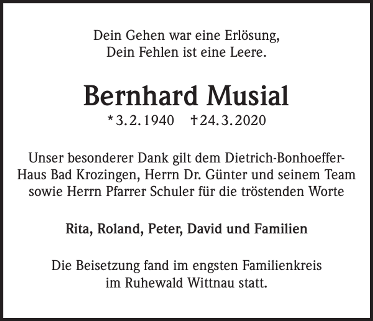 <p>Dein Gehen war eine Erlösung,<br />Dein Fehlen ist eine Leere.</p><p>Bernhard Musial<br />* 3. 2. 1940</p><p>† 24. 3. 2020</p><p>Unser besonderer Dank gilt dem Dietrich-BonhoefferHaus Bad Krozingen, Herrn Dr. Günter und seinem Team<br />sowie Herrn Pfarrer Schuler für die tröstenden Worte<br />Rita, Roland, Peter, David und Familien<br />Die Beisetzung fand im engsten Familienkreis<br />im Ruhewald Wittnau statt.</p>