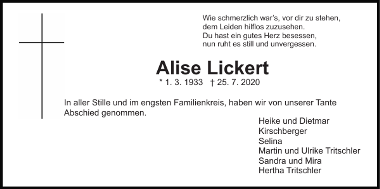 <p>Wie schmerzlich war’s, vor dir zu stehen,<br />dem Leiden hilflos zuzusehen.<br />Du hast ein gutes Herz besessen,<br />nun ruht es still und unvergessen.</p><p>Alise Lickert<br />* 1. 3. 1933 † 25. 7. 2020</p><p>In aller Stille und im engsten Familienkreis, haben wir von unserer Tante<br />Abschied genommen.<br />Heike und Dietmar<br />Kirschberger<br />Selina<br />Martin und Ulrike Tritschler<br />Sandra und Mira<br />Hertha Tritschler</p>