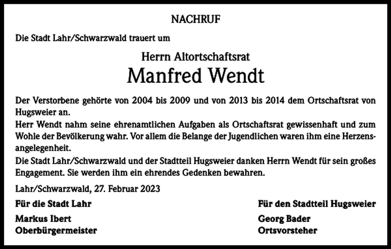 <p>NACHRUF<br />Die Stadt Lahr/Schwarzwald trauert um</p><p>Herrn Altortschaftsrat</p><p>Manfred Wendt<br />Der Verstorbene gehörte von 2004 bis 2009 und von 2013 bis 2014 dem Ortschaftsrat von<br />Hugsweier an.<br />Herr Wendt nahm seine ehrenamtlichen Aufgaben als Ortschaftsrat gewissenhaft und zum<br />Wohle der Bevölkerung wahr. Vor allem die Belange der Jugendlichen waren ihm eine Herzensangelegenheit.<br />Die Stadt Lahr/Schwarzwald und der Stadtteil Hugsweier danken Herrn Wendt für sein großes<br />Engagement. Sie werden ihm ein ehrendes Gedenken bewahren.<br />Lahr/Schwarzwald, 27. Februar 2023<br />Für die Stadt Lahr</p><p>Für den Stadtteil Hugsweier</p><p>Markus Ibert<br />Georg Bader<br />Oberbürgermeister Ortsvorsteher</p>