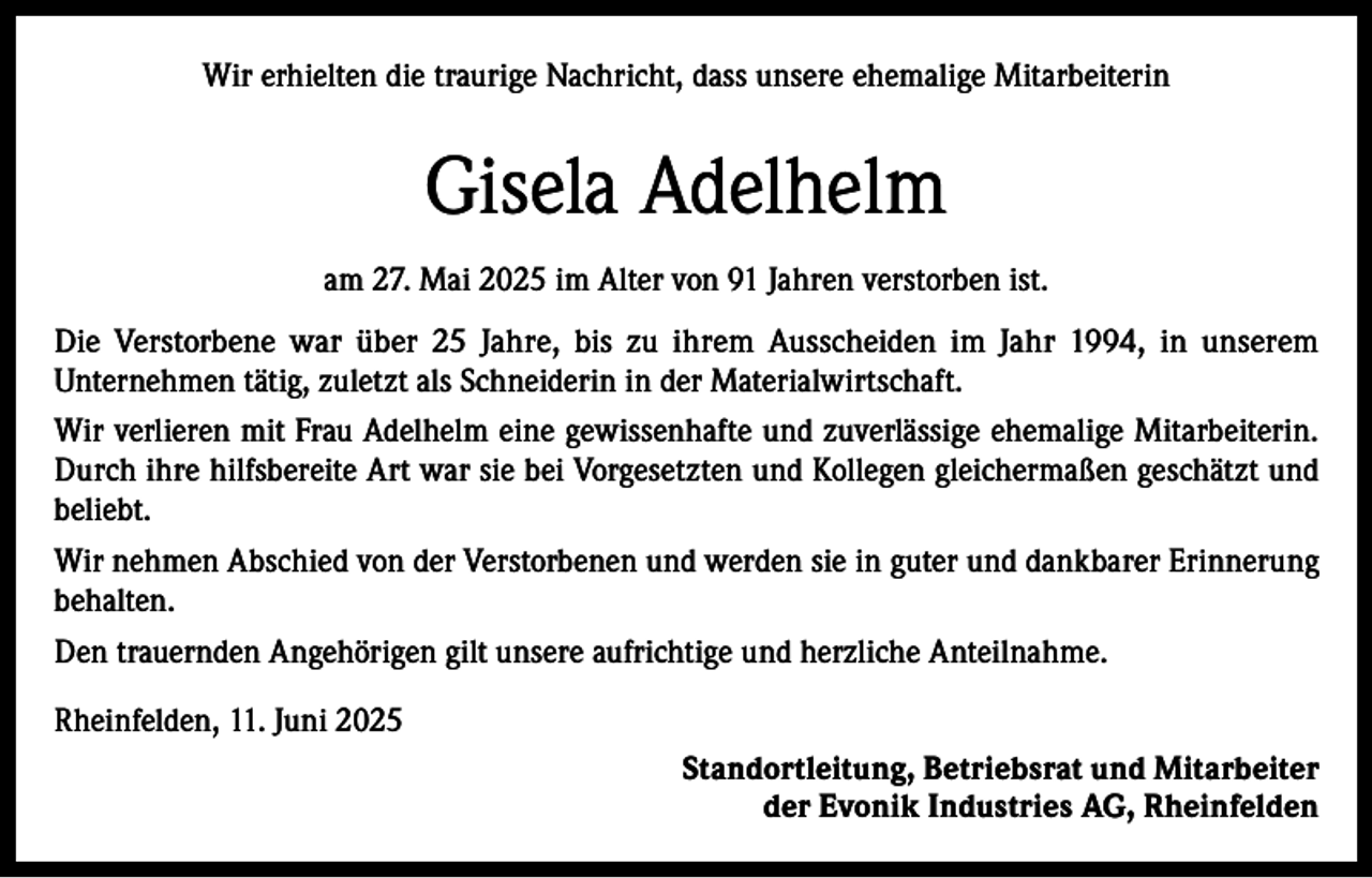 <p>Wir erhielten die traurige Nachricht, dass unsere ehemalige Mitarbeiterin</p><p>Gisela Adelhelm<br />am 27. Mai 2025 im Alter von 91 Jahren verstorben ist.<br />Die Verstorbene war über 25 Jahre, bis zu ihrem Ausscheiden im Jahr 1994, in unserem<br />Unternehmen tätig, zuletzt als Schneiderin in der Materialwirtschaft.<br />Wir verlieren mit Frau Adelhelm eine gewissenhafte und zuverlässige ehemalige Mitarbeiterin.<br />Durch ihre hilfsbereite Art war sie bei Vorgesetzten und Kollegen gleichermaßen geschätzt und<br />beliebt.<br />Wir nehmen Abschied von der Verstorbenen und werden sie in guter und dankbarer Erinnerung<br />behalten.<br />Den trauernden Angehörigen gilt unsere aufrichtige und herzliche Anteilnahme.<br />Rheinfelden, 11. Juni 2025<br />Standortleitung, Betriebsrat und Mitarbeiter<br />der Evonik Industries AG, Rheinfelden</p>