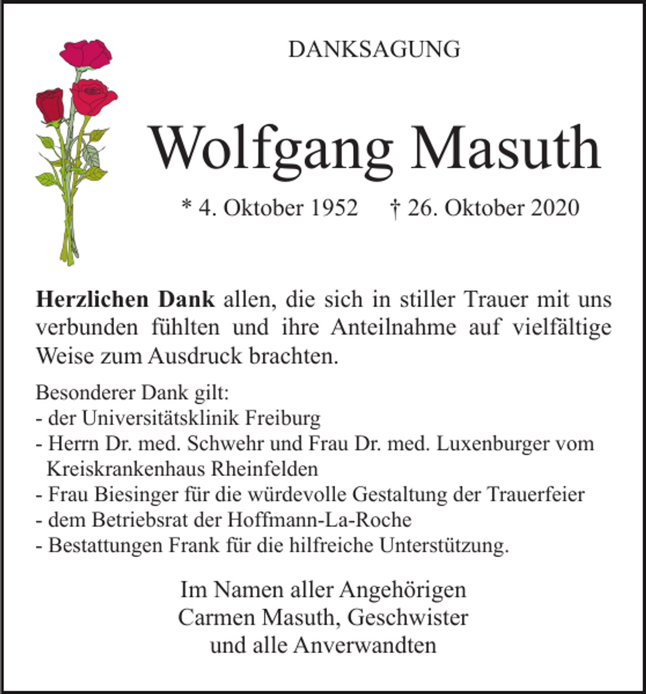 <p>DANKSAGUNG</p><p>Wolfgang Masuth<br />* 4. Oktober 1952</p><p>† 26. Oktober 2020</p><p>Herzlichen Dank allen, die sich in stiller Trauer mit uns<br />verbunden fühlten und ihre Anteilnahme auf vielfältige<br />Weise zum Ausdruck brachten.<br />Besonderer Dank gilt:<br />- der Universitätsklinik Freiburg<br />- Herrn Dr. med. Schwehr und Frau Dr. med. Luxenburger vom<br />Kreiskrankenhaus Rheinfelden<br />- Frau Biesinger für die würdevolle Gestaltung der Trauerfeier<br />- dem Betriebsrat der Hoffmann-La-Roche<br />- Bestattungen Frank für die hilfreiche Unterstützung.</p><p>Im Namen aller Angehörigen<br />Carmen Masuth, Geschwister<br />und alle Anverwandten</p>