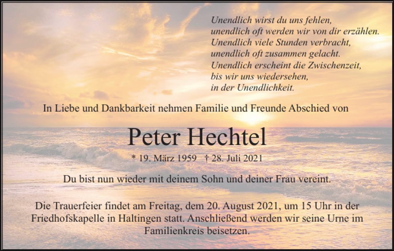 <p>Unendlich wirst du uns fehlen,<br />unendlich oft werden wir von dir erzählen.<br />Unendlich viele Stunden verbracht,<br />unendlich oft zusammen gelacht.<br />Unendlich erscheint die Zwischenzeit,<br />bis wir uns wiedersehen,<br />in der Unendlichkeit.</p><p>In Liebe und Dankbarkeit nehmen Familie und Freunde Abschied von</p><p>Peter Hechtel<br />* 19. März 1959 † 28. Juli 2021</p><p>Du bist nun wieder mit deinem Sohn und deiner Frau vereint.<br />Die Trauerfeier findet am Freitag, dem 20. August 2021, um 15 Uhr in der<br />Friedhofskapelle in Haltingen statt. Anschließend werden wir seine Urne im<br />Familienkreis beisetzen.</p>