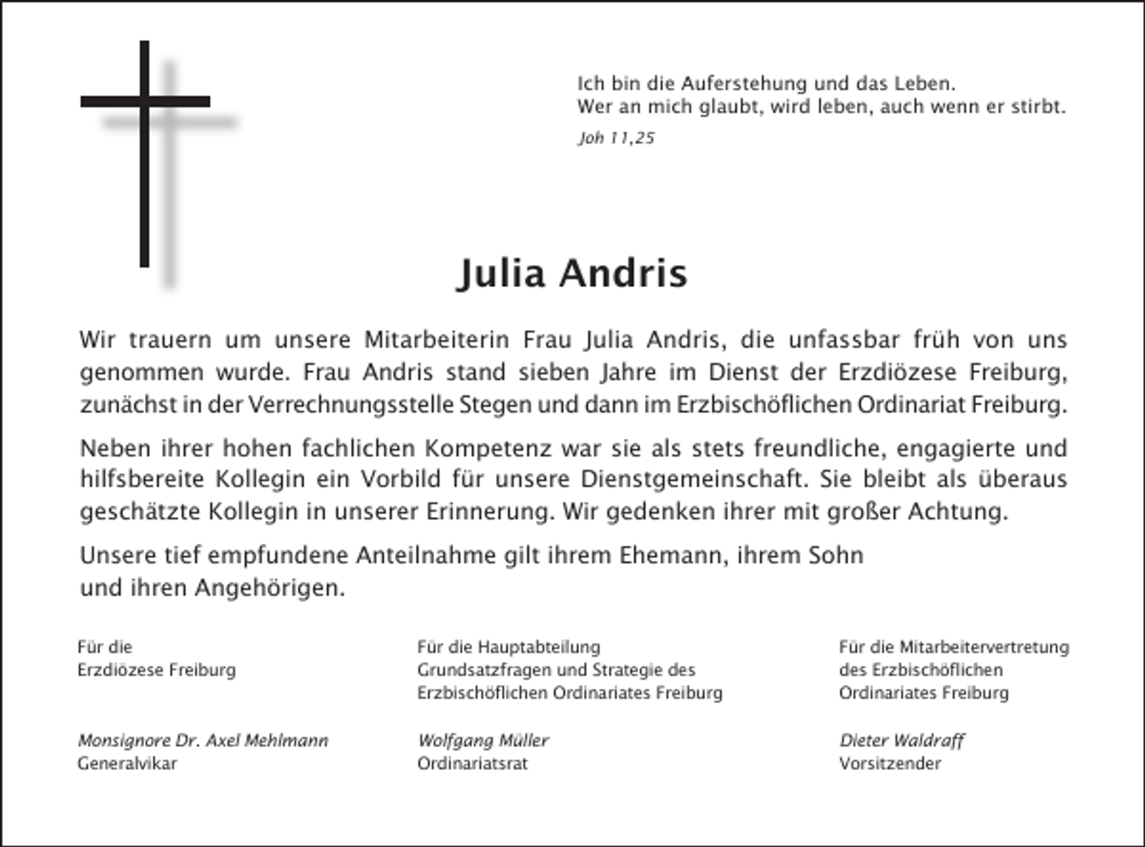 <p>Ich bin die Auferstehung und das Leben.<br />Wer an mich glaubt, wird leben, auch wenn er stirbt.<br />Joh 11,25</p><p>Julia Andris<br />Wir trauern um unsere Mitarbeiterin Frau Julia Andris, die unfassbar früh von uns<br />genommen wurde. Frau Andris stand sieben Jahre im Dienst der Erzdiözese Freiburg,<br />zunächst in der Verrechnungsstelle Stegen und dann im Erzbischöflichen Ordinariat Freiburg.<br />Neben ihrer hohen fachlichen Kompetenz war sie als stets freundliche, engagierte und<br />hilfsbereite Kollegin ein Vorbild für unsere Dienstgemeinschaft. Sie bleibt als überaus<br />geschätzte Kollegin in unserer Erinnerung. Wir gedenken ihrer mit großer Achtung.<br />Unsere tief empfundene Anteilnahme gilt ihrem Ehemann, ihrem Sohn<br />und ihren Angehörigen.<br />Für die<br />Erzdiözese Freiburg</p><p>Für die Hauptabteilung<br />Grundsatzfragen und Strategie des<br />Erzbischöflichen Ordinariates Freiburg</p><p>Für die Mitarbeitervertretung<br />des Erzbischöflichen<br />Ordinariates Freiburg</p><p>Monsignore Dr. Axel Mehlmann<br />Generalvikar</p><p>Wolfgang Müller<br />Ordinariatsrat</p><p>Dieter Waldraff<br />Vorsitzender</p>