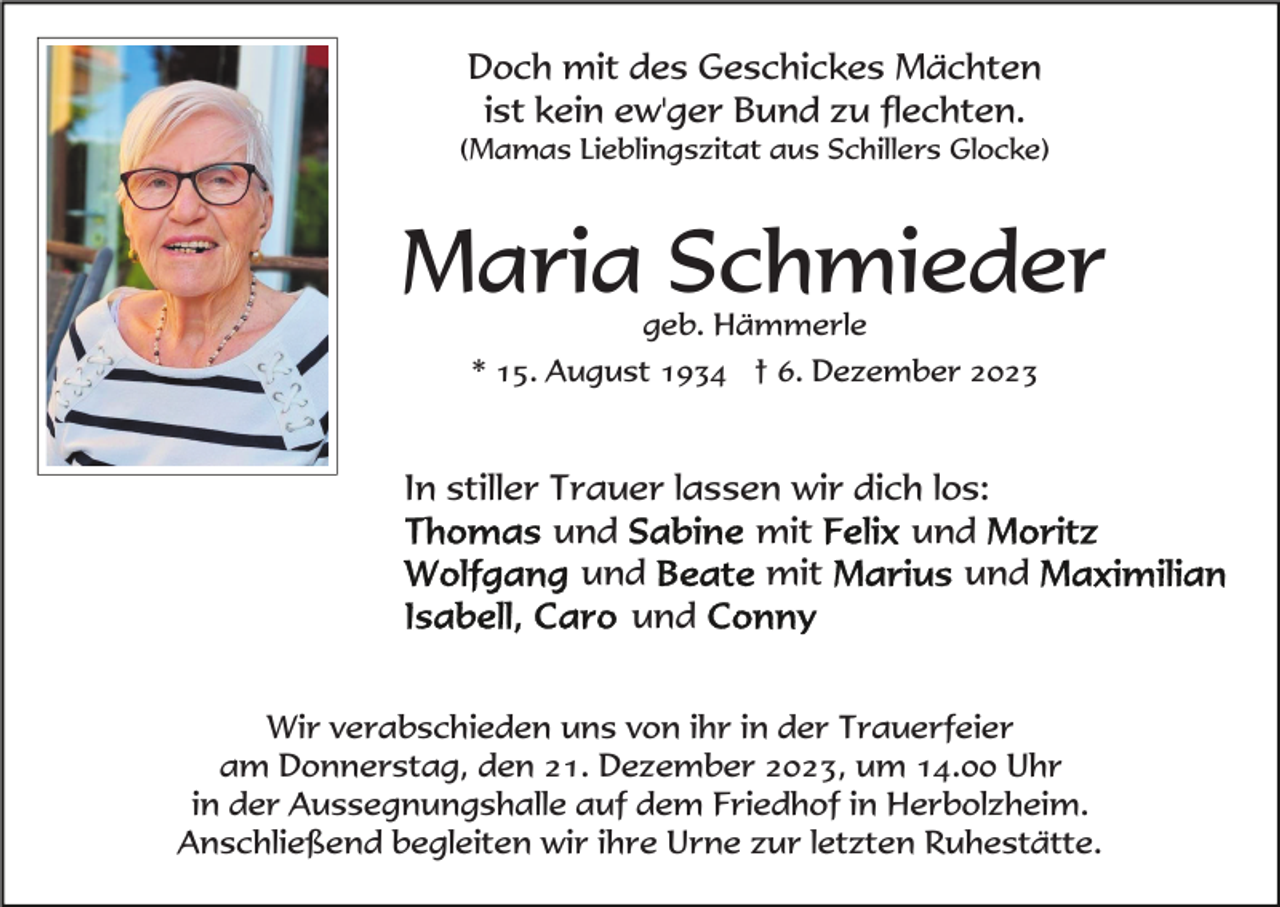 <p>Doch mit des Geschickes Mächten<br />ist kein ew'ger Bund zu flechten.<br />(Mamas Lieblingszitat aus Schillers Glocke)</p><p>Maria Schmieder<br />geb. Hämmerle<br />* 15. August 1934 † 6. Dezember 2023</p><p>In stiller Trauer lassen wir dich los:<br />und<br />mit<br />und<br />und<br />mit<br />und<br />und<br />Wir verabschieden uns von ihr in der Trauerfeier<br />am Donnerstag, den 21. Dezember 2023, um 14.00 Uhr<br />in der Aussegnungshalle auf dem Friedhof in Herbolzheim.<br />Anschließend begleiten wir ihre Urne zur letzten Ruhestätte.</p>