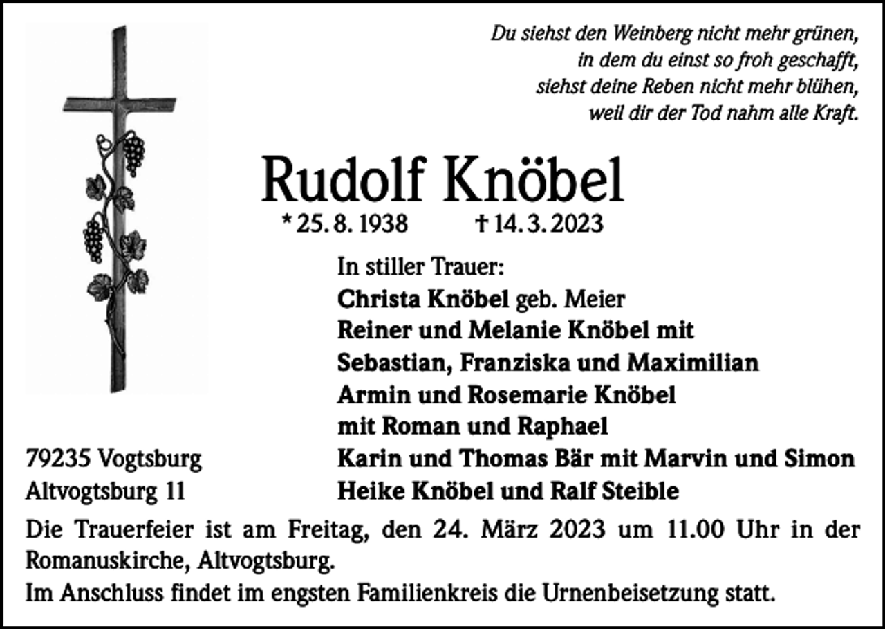 <p>Du siehst den Weinberg nicht mehr grünen,<br />in dem du einst so froh geschafft,<br />siehst deine Reben nicht mehr blühen,<br />weil dir der Tod nahm alle Kraft.</p><p>Rudolf Knöbel<br />* 25. 8. 1938</p><p>† 14. 3. 2023</p><p>In stiller Trauer:</p><p>Christa Knöbel geb. Meier</p><p>Reiner und Melanie Knöbel mit</p><p>Sebastian, Franziska und Maximilian</p><p>Armin und Rosemarie Knöbel</p><p>mit Roman und Raphael<br />79235 Vogtsburg<br />Karin und Thomas Bär mit Marvin und Simon<br />Altvogtsburg 11<br />Heike Knöbel und Ralf Steible<br />Die Trauerfeier ist am Freitag, den 24. März 2023 um 11.00 Uhr in der<br />Romanuskirche, Altvogtsburg.<br />Im Anschluss findet im engsten Familienkreis die Urnenbeisetzung statt.</p>
