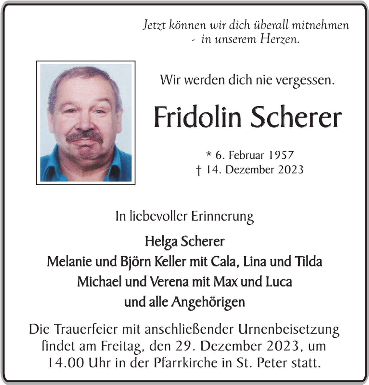 <p>Jetzt können wir dich überall mitnehmen<br />- in unserem Herzen.</p><p>Wir werden dich nie vergessen.</p><p>Fridolin Scherer<br />* 6. Februar 1957<br />† 14. Dezember 2023</p><p>In liebevoller Erinnerung<br />Helga Scherer<br />Melanie und Björn Keller mit Cala, Lina und Tilda<br />Michael und Verena mit Max und Luca<br />und alle Angehörigen<br />Die Trauerfeier mit anschließender Urnenbeisetzung<br />findet am Freitag, den 29. Dezember 2023, um<br />14.00 Uhr in der Pfarrkirche in St. Peter statt.</p>