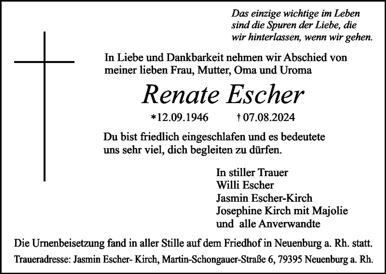 <p>Das einzige wichtige im Leben<br />sind die Spuren der Liebe, die<br />wir hinterlassen, wenn wir gehen.</p><p>In Liebe und Dankbarkeit nehmen wir Abschied von<br />meiner lieben Frau, Mutter, Oma und Uroma</p><p>Renate Escher<br />*12.09.1946</p><p>† 07.08.2024</p><p>Du bist friedlich eingeschlafen und es bedeutete<br />uns sehr viel, dich begleiten zu dürfen.<br />In stiller Trauer<br />Willi Escher<br />Jasmin Escher-Kirch<br />Josephine Kirch mit Majolie<br />und alle Anverwandte<br />Die Urnenbeisetzung fand in aller Stille auf dem Friedhof in Neuenburg a. Rh. statt.<br />Traueradresse: Jasmin Escher- Kirch, Martin-Schongauer-Straße 6, 79395 Neuenburg a. Rh.</p>