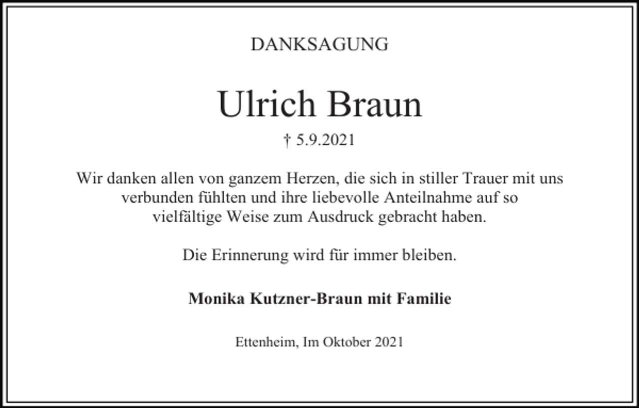 <p>DANKSAGUNG</p><p>Ulrich Braun<br />† 5.9.2021<br />Wir danken allen von ganzem Herzen, die sich in stiller Trauer mit uns<br />verbunden fühlten und ihre liebevolle Anteilnahme auf so<br />vielfältige Weise zum Ausdruck gebracht haben.<br />Die Erinnerung wird für immer bleiben.<br />Monika Kutzner-Braun mit Familie<br />Ettenheim, Im Oktober 2021</p>