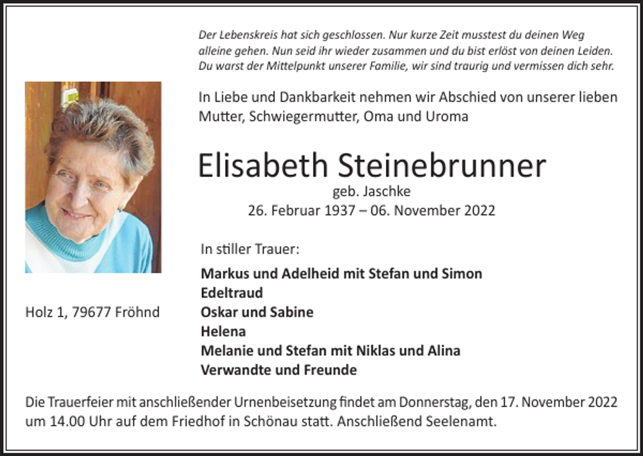 <p>Der Lebenskreis hat sich geschlossen. Nur kurze Zeit musstest du deinen Weg<br />alleine gehen. Nun seid ihr wieder zusammen und du bist erlöst von deinen Leiden.<br />Du warst der Mittelpunkt unserer Familie, wir sind traurig und vermissen dich sehr.</p><p>In Liebe und Dankbarkeit nehmen wir Abschied von unserer lieben<br />Mutter, Schwiegermutter, Oma und Uroma</p><p>Elisabeth Steinebrunner<br />geb. Jaschke<br />26. Februar 1937 – 06. November 2022</p><p>In stiller Trauer:</p><p>Markus und Adelheid mit Stefan und Simon<br />Edeltraud<br />Holz 1, 79677 Fröhnd<br />Oskar und Sabine<br />Helena<br />Melanie und Stefan mit Niklas und Alina<br />Verwandte und Freunde<br />Die Trauerfeier mit anschließender Urnenbeisetzung findet am Donnerstag, den 17. November 2022<br />um 14.00 Uhr auf dem Friedhof in Schönau statt. Anschließend Seelenamt.</p>