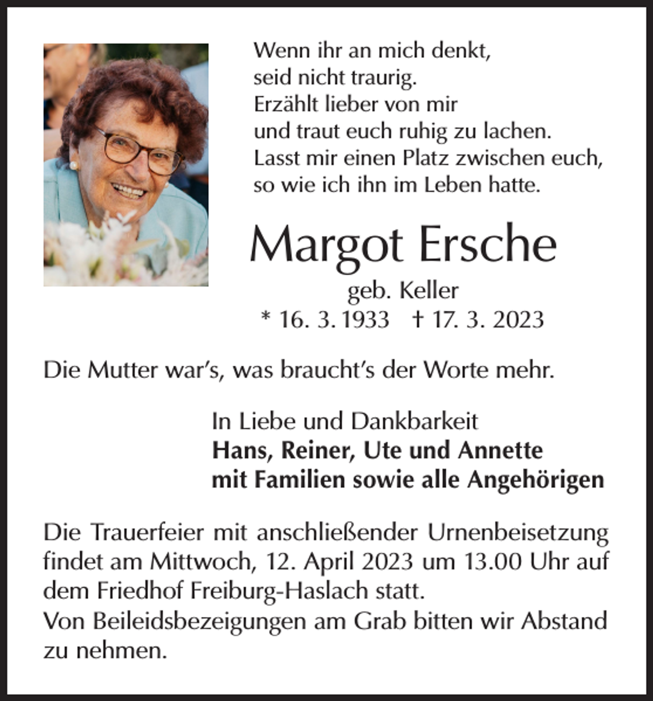 <p>Wenn ihr an mich denkt,<br />seid nicht traurig.<br />Erzählt lieber von mir<br />und traut euch ruhig zu lachen.<br />Lasst mir einen Platz zwischen euch,<br />so wie ich ihn im Leben hatte.</p><p>Margot Ersche<br />geb. Keller<br />* 16. 3. 1933 † 17. 3. 2023</p><p>Die Mutter war’s, was braucht’s der Worte mehr.<br />In Liebe und Dankbarkeit<br />Hans, Reiner, Ute und Annette<br />mit Familien sowie alle Angehörigen<br />Die Trauerfeier mit anschließender Urnenbeisetzung<br />findet am Mittwoch, 12. April 2023 um 13.00 Uhr auf<br />dem Friedhof Freiburg-Haslach statt.<br />Von Beileidsbezeigungen am Grab bitten wir Abstand<br />zu nehmen.</p>
