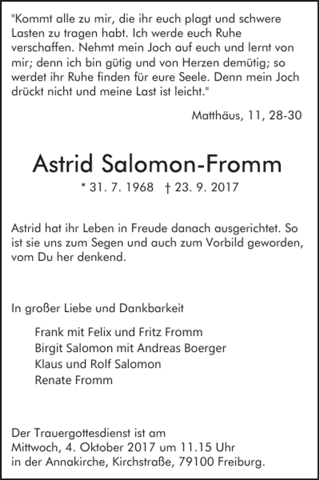 <p>""Kommt<br />K o m mt alle<br />all e zu<br />z u mir,<br />mir, die<br />di e iihr<br />hr euch<br />e u c h plagt<br />pl a gt und<br />u n d schwere<br />s c hw er e<br />LLasten<br />a st e n zzuu trtragen<br />a g e n habt.<br />h a bt. IIch<br />c h werde<br />w er d e euch<br />e u c h Ruhe<br />Ruhe<br />vverschaffen.<br />er s c h aff e n. Nehmt<br />N e h mt mein<br />m e i n Joch<br />J o c h auf<br />a uf euch<br />e u c h und<br />u n d llernt<br />er nt von<br />von<br />mir;<br />e n n i cich<br />h bibin<br />n ggütig<br />üti g und<br />u n d vvon<br />o n Herzen<br />H er z e n demütig;<br />d e m üti g; sso<br />o<br />mir;ddenn<br />wwerdet<br />er d et i ihr<br />hr RRuhe<br />u h e fifinden<br />n d e n ffür<br />ür eure<br />e ur e Seele.<br />S e el e. Denn<br />D e n n mein<br />mei n JJoch<br />oc h<br />dr<br />ü c kt ni<br />c ht uund<br />n d meine<br />m ei n e Last<br />L a st iist<br />st lleicht."<br />ei c ht."<br />drückt<br />nicht<br />MMatthäus,<br />att h ä u s, 111,<br />1, 228-30<br />8- 3 0</p><p>** 31.<br />3 1. 7.<br />7. 1968<br />1 9 6 8 †† 23.<br />2 3. 9.<br />9 .<br />AAstrid<br />stri d hhat<br />at i ihr<br />hr LLeben<br />e b e n i in<br />n FFreude<br />r e u d e danach<br />d a n a c h ausgerichtet.<br />a u s g eri cht et. SSo<br />o<br />iist<br />st sie<br />si e uns<br />u n s zum<br />z u m Segen<br />S e g e n und<br />un d auch<br />a u c h zzum<br />u m Vorbild<br />V or bil d ggeworden,<br />e w or d e n,<br />vvom<br />o m Du<br />D u her<br />h er denkend.<br />d e n k e n d.</p><p>IInn großer<br />gr o ß er Liebe<br />Li e b e und<br />u n d Dankbarkeit<br />D an k b ar k eit<br />Fr<br />a n k mit<br />mit FFelix<br />eli x und<br />u n d Frit<br />Fr o m m<br />Frank<br />Fritzz Fromm<br />Birgit<br />Bir<br />git SSalomon<br />al o m o n mit<br />mit Andreas<br />A n d r e a s Boerger<br />B o er g er<br />Kl<br />a u s uund<br />n d Rolf<br />R olf SSalomon<br />al o m o n<br />Klaus<br />Fromm<br />RRenate<br />e n at e Fr<br />o m m</p><p>D er TrTrauergottesdienst<br />Der<br />a u er g ott e s di e n st iist<br />st am<br />a m<br />Mitt<br />w o c h, 4.4. Oktober<br />O kt o b er 22017<br />0 1 7 uum<br />m 111.15<br />1. 1 5 Uhr<br />U hr<br />Mittwoch,<br />iinn der<br />d er Annakirche,<br />A n n a kir c h e, Kirchstraße,<br />Kir c hstr a ß e, 79100<br />7 9 1 Freiburg.<br />Fr ei b ur g .</p>