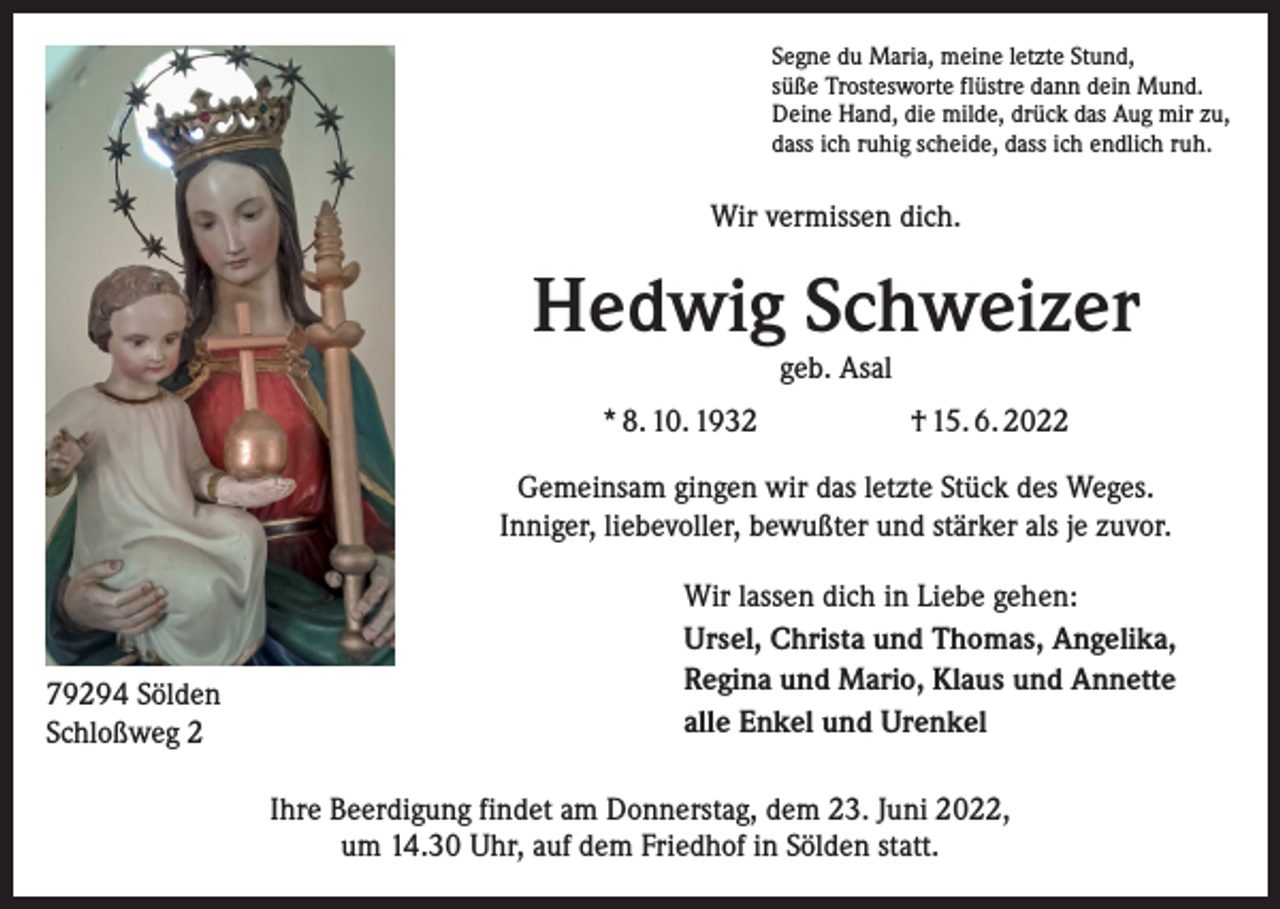 <p>Segne du Maria, meine letzte Stund,<br />süße Trostesworte flüstre dann dein Mund.<br />Deine Hand, die milde, drück das Aug mir zu,<br />dass ich ruhig scheide, dass ich endlich ruh.</p><p>Wir vermissen dich.</p><p>Hedwig Schweizer<br />geb. Asal</p><p>* 8. 10. 1932</p><p>† 15. 6. 2022</p><p>Gemeinsam gingen wir das letzte Stück des Weges.<br />Inniger, liebevoller, bewußter und stärker als je zuvor.</p><p>79294 Sölden<br />Schloßweg 2</p><p>Wir lassen dich in Liebe gehen:<br />Ursel, Christa und Thomas, Angelika,<br />Regina und Mario, Klaus und Annette<br />alle Enkel und Urenkel<br />Ihre Beerdigung findet am Donnerstag, dem 23. Juni 2022,<br />um 14.30 Uhr, auf dem Friedhof in Sölden statt.</p>