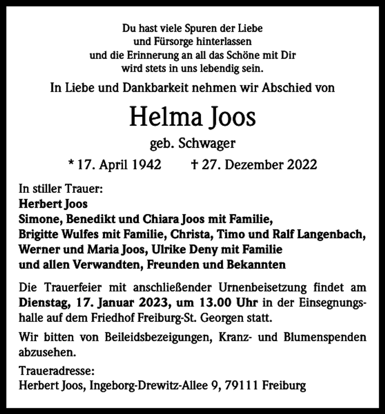 <p>Du hast viele Spuren der Liebe<br />und Fürsorge hinterlassen<br />und die Erinnerung an all das Schöne mit Dir<br />wird stets in uns lebendig sein.</p><p>In Liebe und Dankbarkeit nehmen wir Abschied von</p><p>Helma Joos<br />geb. Schwager<br />* 17. April 1942 † 27. Dezember 2022<br />In stiller Trauer:<br />Herbert Joos<br />Simone, Benedikt und Chiara Joos mit Familie,<br />Brigitte Wulfes mit Familie, Christa, Timo und Ralf Langenbach,<br />Werner und Maria Joos, Ulrike Deny mit Familie<br />und allen Verwandten, Freunden und Bekannten<br />Die Trauerfeier mit anschließender Urnenbeisetzung findet am<br />Dienstag, 17. Januar 2023, um 13.00 Uhr in der Einsegnungshalle auf dem Friedhof Freiburg-St. Georgen statt.<br />Wir bitten von Beileidsbezeigungen, Kranz- und Blumenspenden<br />abzusehen.<br />Traueradresse:<br />Herbert Joos, Ingeborg-Drewitz-Allee 9, 79111 Freiburg</p>