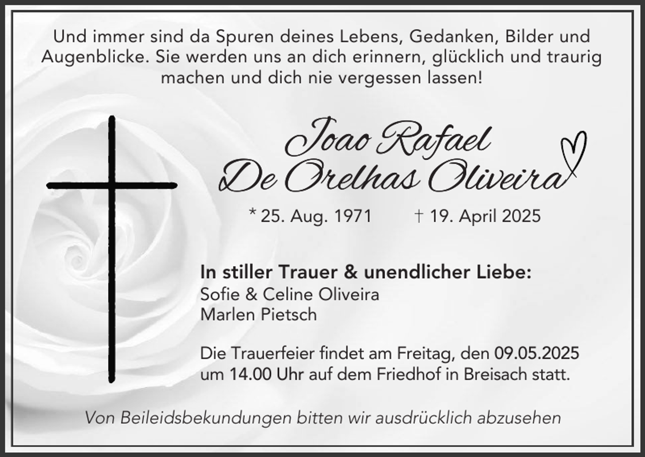 <p>Und immer sind da Spuren deines Lebens, Gedanken, Bilder und<br />Augenblicke. Sie werden uns an dich erinnern, glücklich und traurig<br />machen und dich nie vergessen lassen!</p><p>Joao Rafael<br />De Orelhas Oliveira<br />* 25. Aug. 1979. April 2025</p><p>In stiller Trauer &amp; unendlicher Liebe:<br />Sofie &amp; Celine Oliveira<br />Marlen Pietsch<br />Die Trauerfeier findet am Freitag, den 09.05.2025<br />um 14.00 Uhr auf dem Friedhof in Breisach statt.</p><p>Von Beileidsbekundungen bitten wir ausdrücklich abzusehen</p>