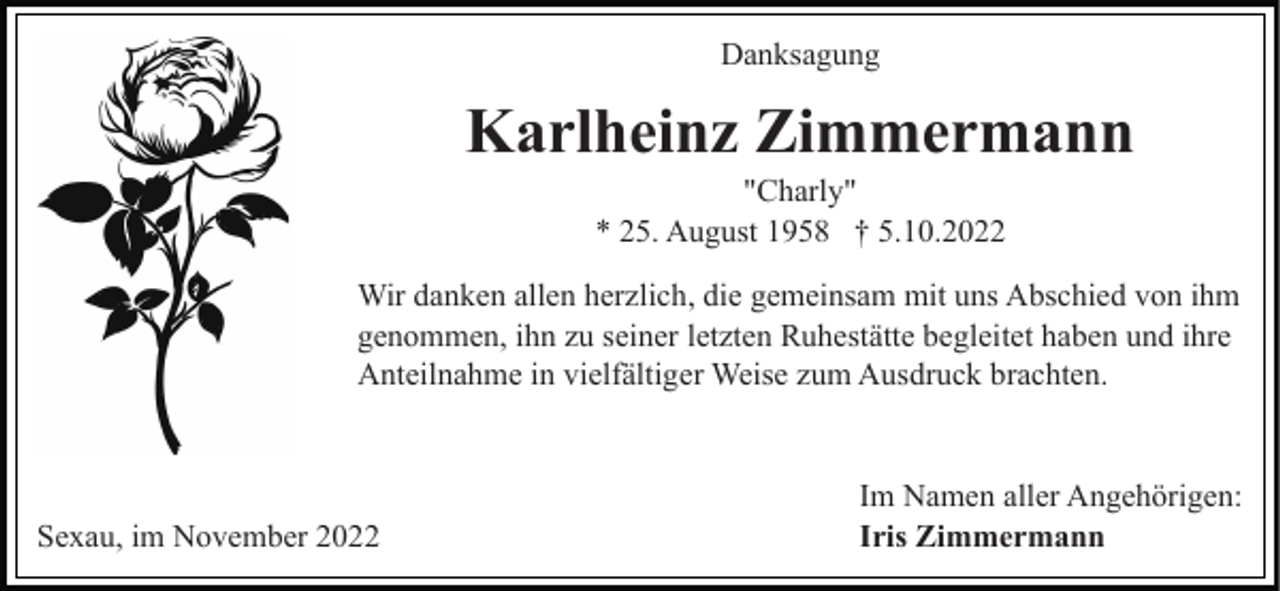 <p>Danksagung</p><p>Karlheinz Zimmermann<br />"Charly"<br />* 25. August 1958 † 5.10.2022<br />Wir danken allen herzlich, die gemeinsam mit uns Abschied von ihm<br />genommen, ihn zu seiner letzten Ruhestätte begleitet haben und ihre<br />Anteilnahme in vielfältiger Weise zum Ausdruck brachten.</p><p>Sexau, im November 2022</p><p>Im Namen aller Angehörigen:<br />Iris Zimmermann</p>
