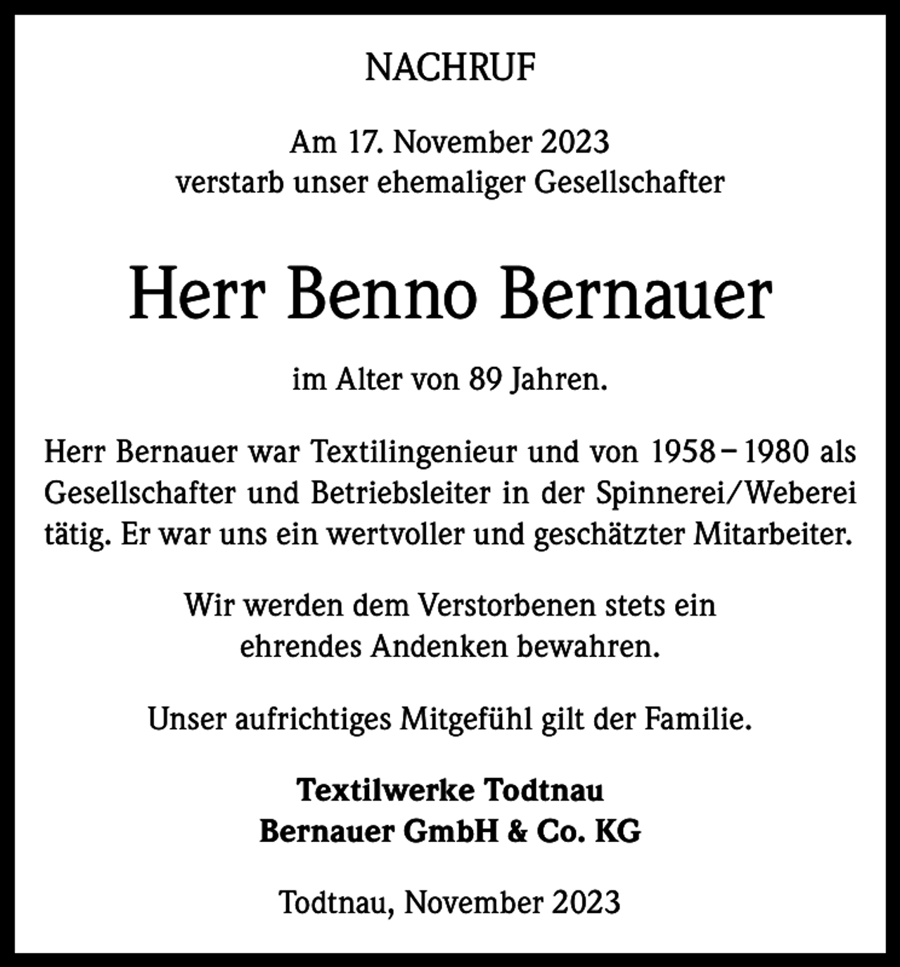<p>NACHRUF<br />Am 17. November 2023<br />verstarb unser ehemaliger Gesellschafter</p><p>Herr Benno Bernauer<br />im Alter von 89 Jahren.<br />Herr Bernauer war Textilingenieur und von 1958 – 1980 als<br />Gesellschafter und Betriebsleiter in der Spinnerei/Weberei<br />tätig. Er war uns ein wertvoller und geschätzter Mitarbeiter.<br />Wir werden dem Verstorbenen stets ein<br />ehrendes Andenken bewahren.<br />Unser aufrichtiges Mitgefühl gilt der Familie.<br />Textilwerke Todtnau<br />Bernauer GmbH &amp; Co. KG<br />Todtnau, November 2023</p>