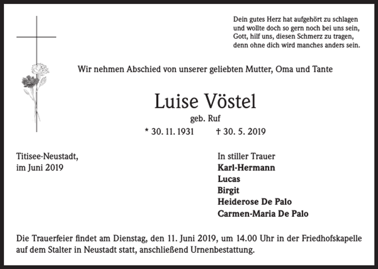 <p>Dein gutes Herz hat aufgehört zu schlagen<br />und wollte doch so gern noch bei uns sein,<br />Gott, hilf uns, diesen Schmerz zu tragen,<br />denn ohne dich wird manches anders sein.</p><p>Wir nehmen Abschied von unserer geliebten Mutter, Oma und Tante</p><p>Luise Vöstel</p><p>geb. Ruf<br />* 30. 11. 1931<br />† 30. 5. 2019<br />Titisee-Neustadt,<br />In stiller Trauer<br />im Juni 2019 Karl-Hermann<br />Lucas<br />Birgit<br />Heiderose De Palo<br />Carmen-Maria De Palo<br />Die Trauerfeier findet am Dienstag, den 11. Juni 2019, um 14.00 Uhr in der Friedhofskapelle<br />auf dem Stalter in Neustadt statt, anschließend Urnenbestattung.</p>