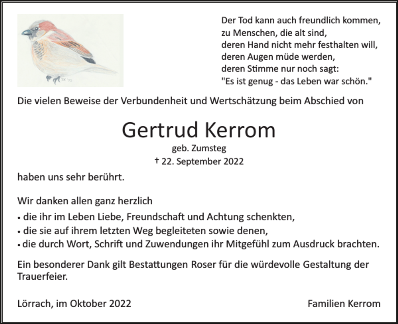 <p>Der Tod kann auch freundlich kommen,<br />zu Menschen, die alt sind,<br />deren Hand nicht mehr festhalten will,<br />deren Augen müde werden,<br />deren S�mme nur noch sagt:<br />"Es ist genug ­ das Leben war schön."</p><p>Die vielen Beweise der Verbundenheit und Wertschätzung beim Abschied von</p><p>Gertrud Kerrom<br />geb. Zumsteg<br />† 22. September 2022</p><p>haben uns sehr berührt.<br />Wir danken allen ganz herzlich<br />• die ihr im Leben Liebe, Freundscha� und Achtung schenkten,<br />• die sie auf ihrem letzten Weg begleiteten sowie denen,<br />• die durch Wort, Schri� und Zuwendungen ihr Mitgefühl zum Ausdruck brachten.<br />Ein besonderer Dank gilt Besta�ungen Roser für die würdevolle Gestaltung der<br />Trauerfeier.<br />Lörrach, im Oktober 2022</p><p>Familien Kerrom</p>