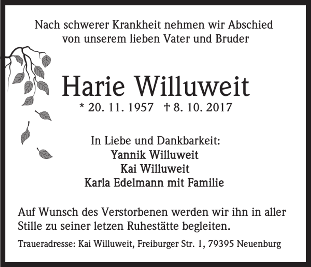 <p>NNach<br />a c h s schwerer<br />c h w er er Kr<br />a n k h e it nehmen<br />n e h m e n wir<br />wir Abschied<br />A bs c hi e d<br />Krankheit<br />vvon<br />o n unserem<br />u ns er e m lilieben<br />e b e n Vater<br />V at e r und<br />u n d Bruder<br />Br u d er</p><p>HHarie<br />ari e Willuweit<br />Will u w eit<br />** 20.<br />2 0. 11.<br />. †<br />† 8.<br />8. 10.<br />1 0 .<br />IInn Liebe<br />Li e b e und<br />u n d Dankbarkeit:<br />D a n k b ar k eit:</p><p>AAuf<br />uf Wunsch<br />W u ns c h ddes<br />es VVerstorbenen<br />erst or b e n e n werden<br />w er d e n wir<br />wir iihn<br />h n iin<br />n aller<br />all er<br />Still e zzuu sseiner<br />ei n er lletzen<br />et z e n Ruhestätte<br />R u h est ätt e bbegleiten.<br />e gl eit e n.<br />Stille<br />Traueradresse:<br />Tr<br />a u er a dr ess e: Kai<br />K ai Willuweit,<br />Will u w eit, FrFreiburger<br />ei b ur g er Str.<br />Str. 1,1, 779395<br />9 3 9 5 Neuenburg<br />N e u e n b ur g</p>