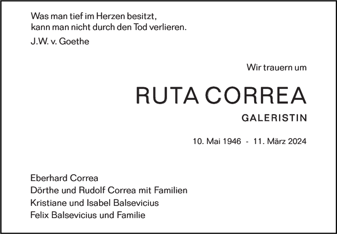 <p>Was man tief im Herzen besitzt,<br />kann man nicht durch den Tod verlieren.<br />J.W. v. Goethe<br />Wir trauern um</p>
<p>RUTA CORREA<br />Galeristin<br />10. Mai 1946 - 11. März 2024</p>
<p>Eberhard Correa<br />Dörthe und Rudolf Correa mit Familien<br />Kristiane und Isabel Balsevicius<br />Felix Balsevicius und Familie</p>