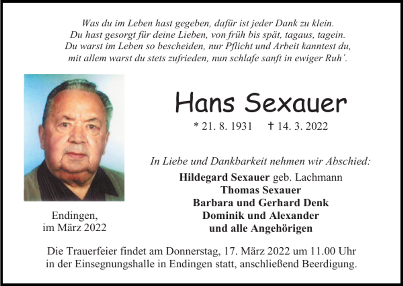 <p>Was du im Leben hast gegeben, dafür ist jeder Dank zu klein.<br />Du hast gesorgt für deine Lieben, von früh bis spät, tagaus, tagein.<br />Du warst im Leben so bescheiden, nur Pflicht und Arbeit kanntest du,<br />mit allem warst du stets zufrieden, nun schlafe sanft in ewiger Ruh´.</p><p>Hans Sexauer<br />* 21. 8. 1931</p><p>Endingen,<br />im März 2022</p><p> 14. 3. 2022</p><p>In Liebe und Dankbarkeit nehmen wir Abschied:<br />Hildegard Sexauer geb. Lachmann<br />Thomas Sexauer<br />Barbara und Gerhard Denk<br />Dominik und Alexander<br />und alle Angehörigen</p><p>Die Trauerfeier findet am Donnerstag, 17. März 2022 um 11.00 Uhr<br />in der Einsegnungshalle in Endingen statt, anschließend Beerdigung.</p>