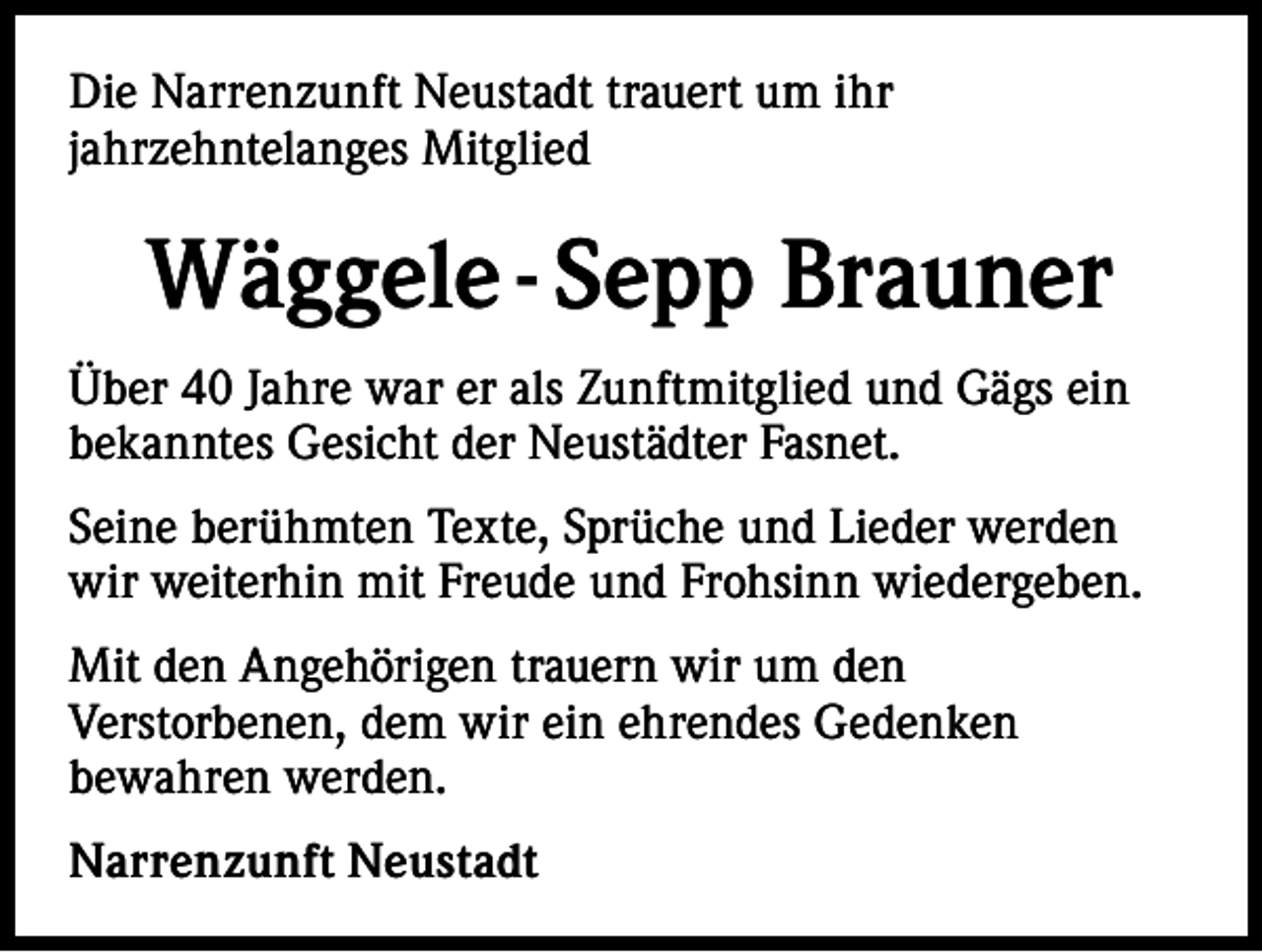 <p>Die Narrenzunft Neustadt trauert um ihr<br />jahrzehntelanges Mitglied</p><p>Wäggele - Sepp Brauner<br />Über 40 Jahre war er als Zunftmitglied und Gägs ein<br />bekanntes Gesicht der Neustädter Fasnet.<br />Seine berühmten Texte, Sprüche und Lieder werden<br />wir weiterhin mit Freude und Frohsinn wiedergeben.<br />Mit den Angehörigen trauern wir um den<br />Verstorbenen, dem wir ein ehrendes Gedenken<br />bewahren werden.<br />Narrenzunft Neustadt</p>