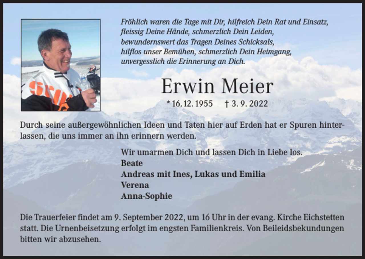 <p>Fröhlich waren die Tage mit Dir, hilfreich Dein Rat und Einsatz,<br />fleissig Deine Hände, schmerzlich Dein Leiden,<br />bewundernswert das Tragen Deines Schicksals,<br />hilflos unser Bemühen, schmerzlich Dein Heimgang,<br />unvergesslich die Erinnerung an Dich.</p><p>Erwin Meier<br />* 16. 12. 1955</p><p>† 3. 9. 2022</p><p>Durch seine außergewöhnlichen Ideen und Taten hier auf Erden hat er Spuren hinterlassen, die uns immer an ihn erinnern werden.<br />Wir umarmen Dich und lassen Dich in Liebe los.<br />Beate<br />Andreas mit Ines, Lukas und Emilia<br />Verena<br />Anna-Sophie<br />Die Trauerfeier findet am 9. September 2022, um 16 Uhr in der evang. Kirche Eichstetten<br />statt. Die Urnenbeisetzung erfolgt im engsten Familienkreis. Von Beileidsbekundungen<br />bitten wir abzusehen.</p>