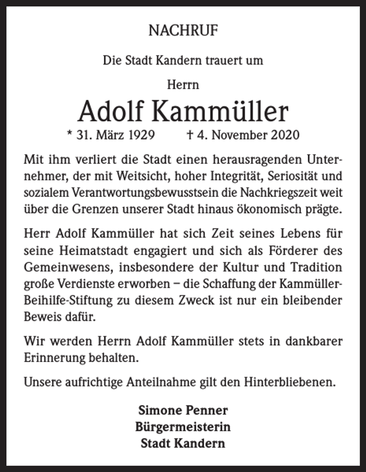 <p>NACHRUF<br />Die Stadt Kandern trauert um<br />Herrn</p><p>Adolf Kammüller</p><p>* 31. März 1929</p><p>† 4. November 2020</p><p>Mit ihm verliert die Stadt einen herausragenden Unternehmer, der mit Weitsicht, hoher Integrität, Seriosität und<br />sozialem Verantwortungsbewusstsein die Nachkriegszeit weit<br />über die Grenzen unserer Stadt hinaus ökonomisch prägte.<br />Herr Adolf Kammüller hat sich Zeit seines Lebens für<br />seine Heimatstadt engagiert und sich als Förderer des<br />Gemeinwesens, insbesondere der Kultur und Tradition<br />große Verdienste erworben – die Schaffung der KammüllerBeihilfe-Stiftung zu diesem Zweck ist nur ein bleibender<br />Beweis dafür.<br />Wir werden Herrn Adolf Kammüller stets in dankbarer<br />Erinnerung behalten.<br />Unsere aufrichtige Anteilnahme gilt den Hinterbliebenen.<br />Simone Penner<br />Bürgermeisterin<br />Stadt Kandern</p>