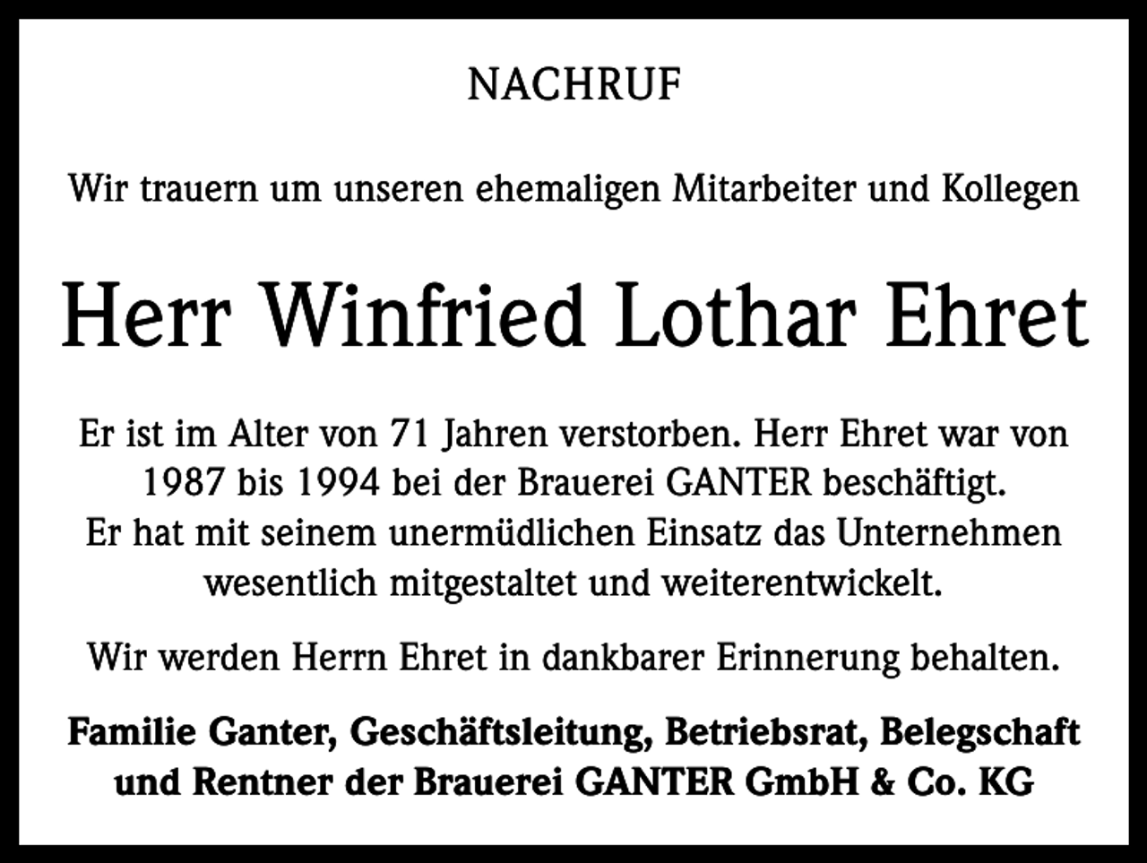 <p>NACHRUF<br />Wir trauern um unseren ehemaligen Mitarbeiter und Kollegen</p><p>Herr Winfried Lothar Ehret<br />Er ist im Alter von 71 Jahren verstorben. Herr Ehret war von<br />1987 bis 1994 bei der Brauerei GANTER beschäftigt.<br />Er hat mit seinem unermüdlichen Einsatz das Unternehmen<br />wesentlich mitgestaltet und weiterentwickelt.<br />Wir werden Herrn Ehret in dankbarer Erinnerung behalten.<br />Familie Ganter, Geschäftsleitung, Betriebsrat, Belegschaft<br />und Rentner der Brauerei GANTER GmbH &amp; Co. KG</p>