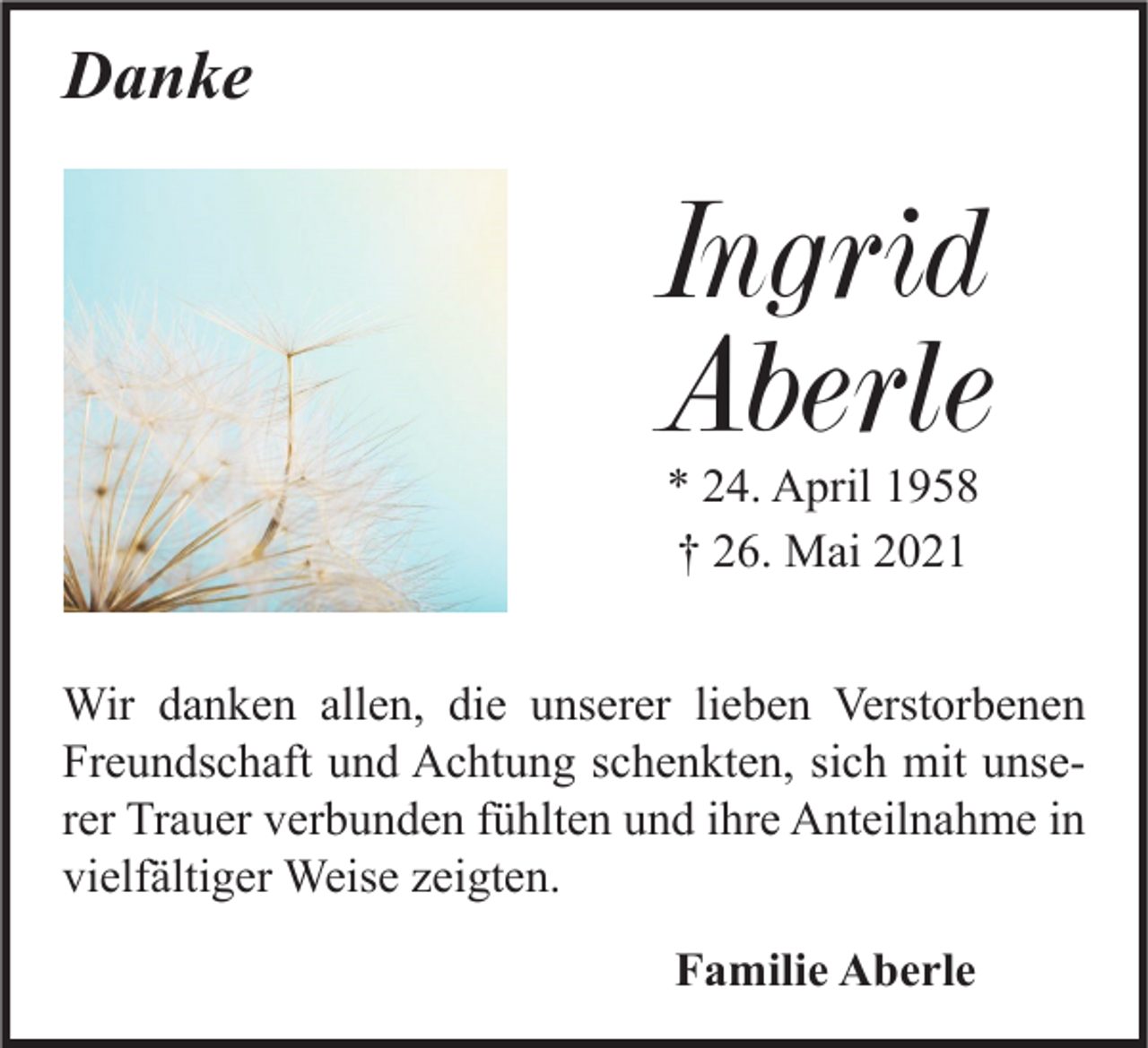 <p>Danke</p><p>Ingrid<br />Aberle<br />* 24. April 1958<br />† 26. Mai 2021</p><p>Wir danken allen, die unserer lieben Verstorbenen<br />Freundschaft und Achtung schenkten, sich mit unserer Trauer verbunden fühlten und ihre Anteilnahme in<br />vielfältiger Weise zeigten.<br />Familie Aberle</p>