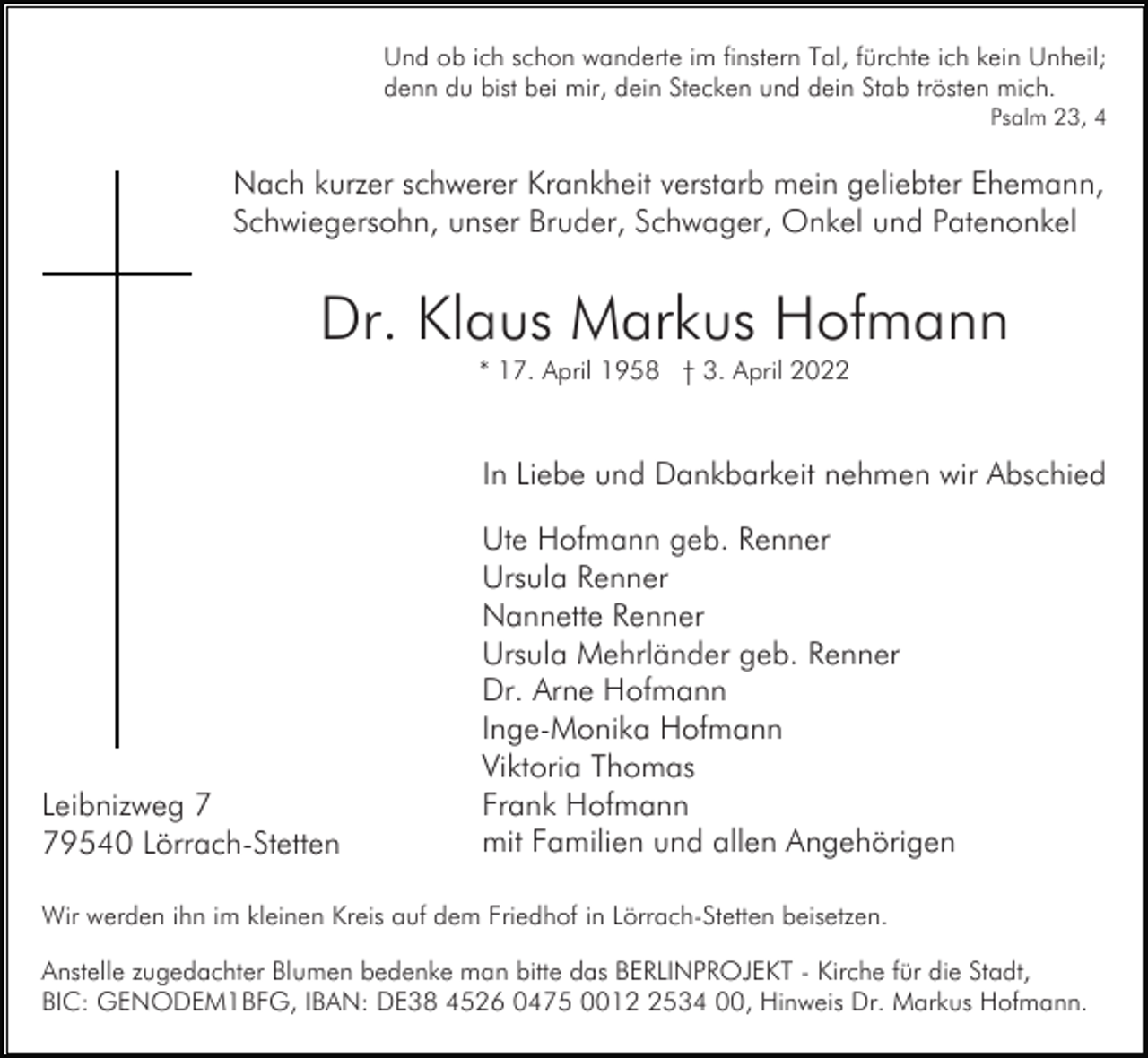 <p>Und ob ich schon wanderte im finstern Tal, fürchte ich kein Unheil;<br />denn du bist bei mir, dein Stecken und dein Stab trösten mich.<br />Psalm 23, 4</p><p>Nach kurzer schwerer Krankheit verstarb mein geliebter Ehemann,<br />Schwiegersohn, unser Bruder, Schwager, Onkel und Patenonkel</p><p>Dr. Klaus Markus Hofmann<br />* 17. April 1958 † 3. April 2022</p><p>In Liebe und Dankbarkeit nehmen wir Abschied</p><p>Leibnizweg 9540 Lörrach-Stetten</p><p>Ute Hofmann geb. Renner<br />Ursula Renner<br />Nannette Renner<br />Ursula Mehrländer geb. Renner<br />Dr. Arne Hofmann<br />Inge-Monika Hofmann<br />Viktoria Thomas<br />Frank Hofmann<br />mit Familien und allen Angehörigen</p><p>Wir werden ihn im kleinen Kreis auf dem Friedhof in Lörrach-Stetten beisetzen.<br />Anstelle zugedachter Blumen bedenke man bitte das BERLINPROJEKT - Kirche für die Stadt,<br />BIC: GENODEM1BFG, IBAN: DE38 4526 0475 001534 00, Hinweis Dr. Markus Hofmann.</p>